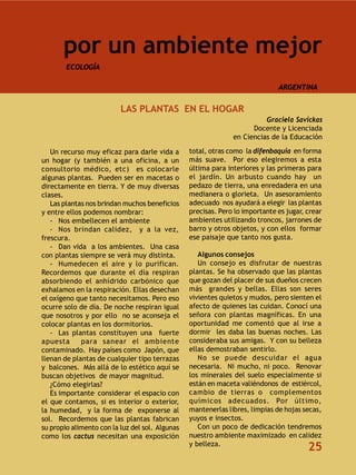 por un ambiente mejor
        ECOLOGÍA

                                                                              ARGENTINA


                          LAS PLANTAS EN EL HOGAR
                                                                         Graciela Savickas
                                                                     Docente y Licenciada
                                                               en Ciencias de la Educación

   Un recurso muy eficaz para darle vida a       total, otras como la difenbaquia en forma
un hogar (y también a una oficina, a un          más suave. Por eso elegiremos a esta
consultorio médico, etc) es colocarle            última para interiores y las primeras para
algunas plantas. Pueden ser en macetas o         el jardín. Un arbusto cuando hay un
directamente en tierra. Y de muy diversas        pedazo de tierra, una enredadera en una
clases.                                          medianera o glorieta. Un asesoramiento
   Las plantas nos brindan muchos beneficios     adecuado nos ayudará a elegir las plantas
y entre ellos podemos nombrar:                   precisas. Pero lo importante es jugar, crear
   - Nos embellecen el ambiente                  ambientes utilizando troncos, jarrones de
   - Nos brindan calidez, y a la vez,            barro y otros objetos, y con ellos formar
frescura.                                        ese paisaje que tanto nos gusta.
   - Dan vida a los ambientes. Una casa
con plantas siempre se verá muy distinta.           Algunos consejos
   - Humedecen el aire y lo purifican.              Un consejo es disfrutar de nuestras
Recordemos que durante el día respiran           plantas. Se ha observado que las plantas
absorbiendo el anhídrido carbónico que           que gozan del placer de sus dueños crecen
exhalamos en la respiración. Ellas desechan      más grandes y bellas. Ellas son seres
el oxígeno que tanto necesitamos. Pero eso       vivientes quietos y mudos, pero sienten el
ocurre solo de día. De noche respiran igual      afecto de quienes las cuidan. Conocí una
que nosotros y por ello no se aconseja el        señora con plantas magníficas. En una
colocar plantas en los dormitorios.              oportunidad me comentó que al irse a
   - Las plantas constituyen una fuerte          dormir les daba las buenas noches. Las
apuesta      para sanear el ambiente             consideraba sus amigas. Y con su belleza
contaminado. Hay países como Japón, que          ellas demostraban sentirlo.
llenan de plantas de cualquier tipo terrazas        No se puede descuidar el agua
y balcones. Más allá de lo estético aquí se      necesaria. Ni mucho, ni poco. Renovar
buscan objetivos de mayor magnitud.              los minerales del suelo especialmente si
   ¿Cómo elegirlas?                              están en maceta valiéndonos de estiércol,
   Es importante considerar el espacio con       cambio de tierras o complementos
el que contamos, si es interior o exterior,      químicos adecuados. Por último,
la humedad, y la forma de exponerse al           mantenerlas libres, limpias de hojas secas,
sol. Recordemos que las plantas fabrican         yuyos e insectos.
su propio alimento con la luz del sol. Algunas      Con un poco de dedicación tendremos
como los cactus necesitan una exposición         nuestro ambiente maximizado en calidez
                                                 y belleza.
                                                                                        25
 