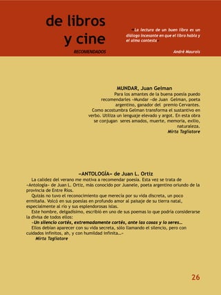 de libros                                 «La lectura de un buen libro es un

           y cine                               diálogo incesante en que el libro habla y
                                                el alma contesta»

                       RECOMENDADOS                                       André Maurois




                                            MUNDAR, Juan Gelman
                                            Para los amantes de la buena poesía puedo
                                     recomendarles «Mundar «de Juan Gelman, poeta
                                            argentino, ganador del premio Cervantes.
                                Como acostumbra Gelman transforma el sustantivo en
                              verbo. Utiliza un lenguaje elevado y argot. En esta obra
                                 se conjugan seres amados, muerte, memoria, exilio,
                                                                           naturaleza.
                                                                      Mirta Tagliatore




                         «ANTOLOGÍA» de Juan L. Ortiz
   La calidez del verano me motiva a recomendar poesía. Esta vez se trata de
«Antología» de Juan L. Ortiz, más conocido por Juanele, poeta argentino oriundo de la
provincia de Entre Ríos.
   Quizás no tuvo el reconocimiento que merecía por su vida discreta, un poco
ermitaña. Volcó en sus poesías en profundo amor al paisaje de su tierra natal,
especialmente al río y sus esplendorosas islas.
   Este hombre, delgadísimo, escribió en uno de sus poemas lo que podría considerarse
la divisa de todos ellos:
   «Un silencio cortés, extremadamente cortés, ante las cosas y lo seres…
   Ellos debían aparecer con su vida secreta, sólo llamando el silencio, pero con
cuidados infinitos, ah, y con humildad infinita…»
     Mirta Tagliatore




                                                                                    26
 
