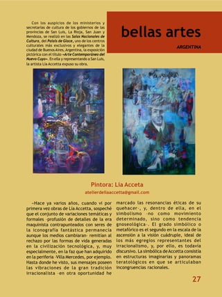 Con los auspicios de los ministerios y


                                                     bellas artes
secretarías de cultura de los gobiernos de las
provincias de San Luis, La Rioja, San Juan y
Mendoza, se realizó en las Salas Nacionales de
Cultura, del Palais de Glace, uno de los centros
culturales más exclusivos y elegantes de la                                        ARGENTINA
ciudad de Buenos Aires, Argentina, la exposición
pictórica con el título «Arte Contemporáneo del
Nuevo Cuyo». En ella y representando a San Luis,
la artista Lía Accetta expuso su obra.




                                       Pintora: Lía Acceta
                                   atelierdeliaaccetta@gmail.com

   «Hace ya varios años, cuando vi por             marcado las resonancias éticas de su
primera vez obras de Lía Accetta, sospeché         quehacer–, y, dentro de ella, en el
que el conjunto de variaciones temáticas y         simbolismo –no como movimiento
formales –profusión de detalles de la era          determinado, sino como tendencia
maquinista contrapunteados con seres de            gnoseológica–. El grado simbólico o
la iconografía fantástica permanecía               metafórico es el segundo en la escala de la
aunque los medios cambiaran– remitían al           ascensión a la visión cuádruple, ideal de
rechazo por las formas de vida generadas           los más egregios representantes del
en la civilización tecnológica, y, muy             irracionalismo, y, por ello, es todavía
especialmente, en la faz que han adquirido         discursivo. La simbólica de Accetta consistía
en la periferia –Villa Mercedes, por ejemplo.      en estructuras imaginarias y panoramas
Hasta donde he visto, sus mensajes poseen          teratológicos en que se articulaban
las vibraciones de la gran tradición               incongruencias racionales.
irracionalista –en otra oportunidad he
                                                                                           27
 