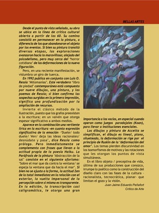 BELLAS ARTES

   Desde el punto de vista señalado, su obra
se ubica en la línea de crítica cultural
abierta a partir de los 60. Su camino
consistió en permanecer en la pintura, a
diferencia de los que abandonaron el objeto
por los eventos. Si bien su pintura transitó
diversas etapas, las exploraciones
avanzaron hacia lo maravilloso; alejado del
psicodelismo, pero muy cerca del ‘horror
cotidiano’ de las deformaciones de la nueva
figuración.
   Pero, en una reciente manifestación, se
vislumbra un giro de tuerca.
   En 1992 publica en conjunto con Luis O.
Ressia ‘Mitomanías’. Este verdadero ‘libro
de piedad’ contemporáneo está compuesto
por nueve dibujos, una pintura, y los
poemas de Ressia; si bien confirma las
sospechas surgidas en la primera impresión,
significa una profundización por la
ampliación de recursos.
   Invierte el clásico método de la
ilustración, puesto que los grafos preexisten
a la escritura; en un vaivén que otorga
                                                importancia a los vacíos, en especial cuando
espesor significativo a ambos medios.
                                                operan como juegos paradojales (Koan),
   Aparece en la combinación una vertiente
                                                para llevar a instituciones esenciales.
lírica en la escritura –en cuanto expresión
                                                   Los dibujos y pintura de Accetta se
significativa de la emoción –‘Duele/ todo
                                                simplifican, el dibujo es lineal, plano,
duele/ Ven/ deja las ideas racionales/
                                                silueteado, la deformación se rige por el
desnúdate y pasa’, dice Ressia como
                                                principio de Ruskin de la ‘deformación del
prólogo. Pero inmediatamente se
                                                amor’. Los temas pierden discursividad en
complementa con frases que llevan a la
                                                los isomorfismos de motivos y las rotaciones
actitud propia de la poesía Haiku. La
                                                que les otorgan los puntos de vista
Paráfrasis de la pintura ‘Abstracción de la
                                                simultáneos.
sal’ consiste en el siguiente aforismo:
                                                   En el libro objeto / preceptiva de vida,
‘Sobre el mar que da contra la ventana/ se
                                                última de sus producciones que conozco,
espeja la ventana que da hacia el mar’. Si
                                                irrumpe lo poético como la construcción del
bien no se ajusta a la forma, la actitud Zen
                                                diseño claro con las fases de la cultura –
de la total inmediatez en la relación con el
                                                racionalista, tecnocrática, planar– que
exterior, la vuelta impersonal de la
                                                limitan el gozo y la visión.
percepción sobre sí misma es transparente.
                                                               Juan Jaime Eduardo Peñafort
En la edición, la transcripción casi
                                                                             Crítico de Arte
caligramática, le otorga una gran
 