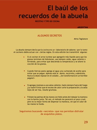 El baúl de los
     recuerdos de la abuela
                        RECETAS Y TIPS DE COCINA


                                                                           ARGENTINA



                           ALGUNOS SECRETOS
                                                                       Mirta Tagliatore




   La abuela siempre decía que la cocina era un «laboratorio de sabores «por lo tanto
el cocinero debía actuar con ciertas reglas. En esta edición les transmitiré algunas:

               Si al cocinar el arroz tuviese que agregarle más líquido para que los
               granos terminen de hidratarse, usa siempre caldo, agua caliente o
               hirviendo, para evitar que descienda la temperatura y se altere la
               cocción de los granos.


               Cuando hiervas pasta agrega al agua una cucharada de aceite para
               evitar que se pegue. Apenas está al dente, escúrrela y aderécela.
               Nunca la dejes reposar en el colador… ¡Se transformará en un horrible
               pegote!»


               Si agregas mostaza a una salsa caliente, hazlo siempre fuera del fuego
               ¿La razón? Evitar que el exceso de calor corte la preparación y la salsa
               lejos de ser lisa, resulte grumosa.


               Frótate las palmas de las manos con hielo antes de trabajar la manteca
               con la harina junta. Tal vez, el método les parecerá un poco cruel,
               pero es la mejor forma de dispersar la manteca, sin que el calor de
               las manos la funda.


      Seguiremos buscando «secretos» que nos permitan disfrutar
                        de exquisitos platos.


                                                                                  29
 