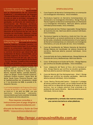 · La Sociedad Argentina de Escritores - S.A.D.E.                             OFERTA EDUCATIVA
  Seccional Provincia de San Luis es una entidad
  que se responsabiliza de los contenidos            1.    Curso Superior de Narrativa Contemporánea con orientación
  académicos y procedimentales del Programa                a la investigación informática. Inicio inmediato.
  «Escuela de Narrativa y Guión de Cine»/SADE y
  lo avala en toda su actividad, entregando la       2.    Tecnicatura Superior en Narrativa Contemporánea con
  documentación por los estudios realizados y              orientación a la investigación informática. Otorga Título de
  aprobados. La Dirección de Constitución y                Técnico Superior en Narrativa Contemporánea con Orientación
  Fiscalización de Personas Jurídicas,                     a la Investigación Informática. Matrícula abierta (arancel
  Cooperativas y Mutuales le otorgó su Personería          individual promocionado). Inicio inmediato.
  Jurídica con el Nº 347-09; y está inscripta como
  institución capacitadora en el Ministerio de       3.    Curso de Guión de Cine: Profesor responsable: Otorga Diploma
  Educación de la Provincia de San Luis. Por el            de Guionista de cine. Matrícula abierta (arancel individual).
  momento sus certificados, diplomas y títulos             Inicio inmediato.
  son privados, pero se están implementado los
                                                     4.    Tecnicatura Superior en Narrativa y Guión de Cine: Con una
  trámites para su reconocimiento oficial.
                                                           sola inscripción y un arancel preferencial se tiene acceso a
· El Programa Educativo «Escuela de Narrativa y            las dos aulas, estudiando simultáneamente el Curso Superior
  Guión de Cine»/SADE fue creado por el escritor           de Narrativa Contemporánea con orientación a la investigación
  Norberto Federico Fernández Lauretta y el                informática y el Curso de Guión de Cine. Inicio inmediato.
  cineasta Fernando Andrés Saad. Es un instituto
                                                     5.    Curso de Coordinación de Talleres literarios de Narrativa:
  superior no universitario hegemónico, pero
                                                           Otorga Diploma de Coordinador de talleres literarios de
  tiene una oferta educativa con talleres, cursos
                                                           narrativa. Matrícula abierta (arancel individual). Inicio
  y carreras terciarias que desarrolla por
                                                           inmediato.
  Compromiso de Mutua y Exclusividad, con la
  Sociedad Argentina de Escritores – S.A.D.E.        6.    Curso de Guión de Corto y Mediometraje. Otorga Diploma de
  Seccional Provincia de San Luis, que a su vez            Guionista de Corto y Mediometraje. Matrícula abierta.
  representa a la Sociedad Argentina de Escritores
  – S.A.D.E. Nacional, fundada el 8 de noviembre     7.    Curso «El Personaje en el Guión de Ficción». Otorga Diploma
  de 2008 y que presidieran, entre otras grandes           que certifica los estudios aprobados. Inicio inmediato.
  figuras de la literatura hispanoamericana, don
  Leopoldo Lugones, su presidente fundador (de       8.    Curso «Adaptación del Teatro al Cine y de la Literatura al
  1928 a 1932); y Arturo Capdevila, Ezequiel               Cine. Otorga Diploma que certifica los estudios aprobados.
  Martínez Estrada, Roberto F. Giusti, Enrique             Matrícula abierta (arancel individual). Inicio inmediato.
  Banchs, Eduardo Mallea, Leónidas Barletta,
  Jorge Luis Borges, Fermín Estrella Gutiérrez,      9.    Curso de Historia del Cine Norteamericano – Nivel 1 Otorga
  Cayetano Córdova Iturburu, Ulyses Petit de               Diploma que certifica los estudios aprobados. Matrícula
  Murat, Dardo Cúneo, Florencio Escardó, José              abierta (arancel individual). Inicio inmediato.
  M. Castiñeira de Dios, etc. Actualmente, y desde
  el 11 de diciembre de 2008, la preside el Dr.      10.    Curso «Teoría y Técnica del Cuento». Consta de 11 unidades
  Alejandro Vaccaro.                                       de teoría y práctica del cuento, con un crédito horario de 256
                                                           horas reloj en un desarrollo de tiempo de 8 meses (un ciclo
· La actividad pedagógica del Programa Educativo           lectivo), con un trabajo práctico final orientado a la
  «Escuela de Narrativa y Guión de Cine»/SADE              producción del cuento literario. Matrícula abierta (arancel
  se inició el 11 de abril de 2008  con una                individual). Inicio en marzo.
  matrícula       int ernacional     relevant e,
  reconocimiento que ha de consolidar brindando
  más y mejores servicios educativos.
                                                            En preparación y armado dos nuevos cursos y
        Para mayores consultas o
                                                               una carrera terciaria en artes plásticas.
  instrucciones para el pago dirigirse a:
    sadeprovinciadesanluis@gmail.com

 «Escuela de Narrativa y Guión de Cine/
  SADE» <engccoordinacion@gmail.com>



                     http://engc.campusinstituto.com.ar
 