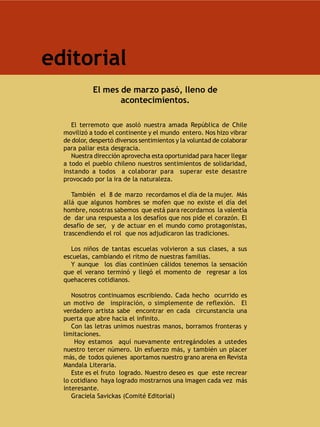 editorial
            El mes de marzo pasó, lleno de
                   acontecimientos.

     El terremoto que asoló nuestra amada República de Chile
  movilizó a todo el continente y el mundo entero. Nos hizo vibrar
  de dolor, despertó diversos sentimientos y la voluntad de colaborar
  para paliar esta desgracia.
     Nuestra dirección aprovecha esta oportunidad para hacer llegar
  a todo el pueblo chileno nuestros sentimientos de solidaridad,
  instando a todos a colaborar para superar este desastre
  provocado por la ira de la naturaleza.

     También el 8 de marzo recordamos el día de la mujer. Más
  allá que algunos hombres se mofen que no existe el día del
  hombre, nosotras sabemos que está para recordarnos la valentía
  de dar una respuesta a los desafíos que nos pide el corazón. El
  desafío de ser, y de actuar en el mundo como protagonistas,
  trascendiendo el rol que nos adjudicaron las tradiciones.

    Los niños de tantas escuelas volvieron a sus clases, a sus
  escuelas, cambiando el ritmo de nuestras familias.
    Y aunque los días continúen cálidos tenemos la sensación
  que el verano terminó y llegó el momento de regresar a los
  quehaceres cotidianos.

     Nosotros continuamos escribiendo. Cada hecho ocurrido es
  un motivo de inspiración, o simplemente de reflexión. El
  verdadero artista sabe encontrar en cada circunstancia una
  puerta que abre hacia el infinito.
     Con las letras unimos nuestras manos, borramos fronteras y
  limitaciones.
      Hoy estamos aquí nuevamente entregándoles a ustedes
  nuestro tercer número. Un esfuerzo más, y también un placer
  más, de todos quienes aportamos nuestro grano arena en Revista
  Mandala Literaria.
     Este es el fruto logrado. Nuestro deseo es que este recrear
  lo cotidiano haya logrado mostrarnos una imagen cada vez más
  interesante.
     Graciela Savickas (Comité Editorial)
 