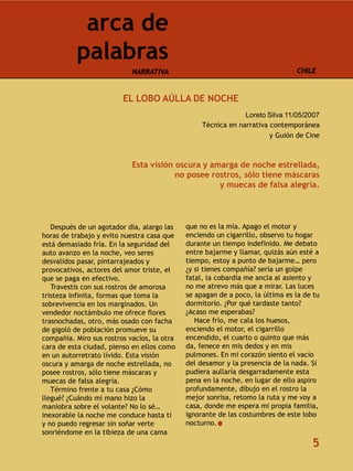 arca de
          palabras
                            NARRATIVA                                          CHILE


                         EL LOBO AÚLLA DE NOCHE
                                                               Loreto Silva 11/05/2007
                                                  Técnica en narrativa contemporánea
                                                                       y Guión de Cine



                            Esta visión oscura y amarga de noche estrellada,
                                        no posee rostros, sólo tiene máscaras
                                                   y muecas de falsa alegría.




   Después de un agotador día, alargo las    que no es la mía. Apago el motor y
horas de trabajo y evito nuestra casa que    enciendo un cigarrillo, observo tu hogar
está demasiado fría. En la seguridad del     durante un tiempo indefinido. Me debato
auto avanzo en la noche, veo seres           entre bajarme y llamar, quizás aún esté a
desvalidos pasar, pintarrajeados y           tiempo, estoy a punto de bajarme… pero
provocativos, actores del amor triste, el    ¿y si tienes compañía? sería un golpe
que se paga en efectivo.                     fatal, la cobardía me ancla al asiento y
   Travestis con sus rostros de amorosa      no me atrevo más que a mirar. Las luces
tristeza infinita, formas que toma la        se apagan de a poco, la última es la de tu
sobrevivencia en los marginados. Un          dormitorio. ¿Por qué tardaste tanto?
vendedor noctámbulo me ofrece flores         ¿Acaso me esperabas?
trasnochadas, otro, más osado con facha         Hace frío, me cala los huesos,
de gigoló de población promueve su           enciendo el motor, el cigarrillo
compañía. Miro sus rostros vacíos, la otra   encendido, el cuarto o quinto que más
cara de esta ciudad, pienso en ellos como    da, fenece en mis dedos y en mis
en un autorretrato lívido. Esta visión       pulmones. En mi corazón siento el vacío
oscura y amarga de noche estrellada, no      del desamor y la presencia de la nada. Si
posee rostros, sólo tiene máscaras y         pudiera aullaría desgarradamente esta
muecas de falsa alegría.                     pena en la noche, en lugar de ello aspiro
   Término frente a tu casa ¿Cómo            profundamente, dibujo en el rostro la
llegué? ¿Cuándo mi mano hizo la              mejor sonrisa, retomo la ruta y me voy a
maniobra sobre el volante? No lo sé…         casa, donde me espera mi propia familia,
inexorable la noche me conduce hasta ti      ignorante de las costumbres de este lobo
y no puedo regresar sin soñar verte          nocturno.
sonriéndome en la tibieza de una cama
                                                                                    5
 