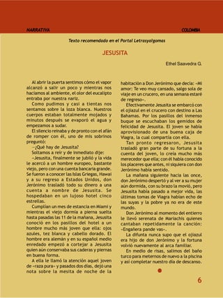 NARRATIVA                                                                        COLOMBIA

                      Texto recomendado en el Portal Letrasyalgomas

                                        JESUSITA
                                                                        Ethel Saavedra G.



   Al abrir la puerta sentimos cómo el vapor     habitación a Don Jerónimo que decía: «Mi
alcanzó a salir un poco y mientras nos           amor: Te veo muy cansado, salgo sola de
hacíamos al ambiente, el olor del eucalipto      viaje en un crucero, en una semana estaré
entraba por nuestra nariz.                       de regreso».
   Como pudimos y casi a tientas nos                Efectivamente Jesusita se embarcó con
sentamos sobre la loza blanca. Nuestros          el ojiazul en el crucero con destino a Las
cuerpos estaban totalmente mojados y             Bahamas. Por los pasillos del inmenso
minutos después se evaporó el agua y             buque se escuchaban los gemidos de
empezamos a sudar.                               felicidad de Jesusita. El joven se había
   El silencio reinaba y de pronto con el afán   aprovisionado de una buena caja de
de romper con él, uno de mis sobrinos            Viagra, la cual compartía con ella.
preguntó:                                           Tan pronto regresaron, Jesusita
   —¿Qué hay de Jesusita?                        trasladó gran parte de su fortuna a la
   Soltamos a reír y de inmediato dije:          cuenta del joven, lo creía mucho más
   «Jesusita, finalmente se jubiló y la vida     merecedor que ella; con él había conocido
le acercó a un hombre europeo, bastante          los placeres que antes, ni siquiera con don
viejo, pero con una cuenta bancaria grande.      Jerónimo había sentido.
Se fueron a conocer las Islas Griegas, Hawai        La mañana siguiente hacia las once,
y a su regreso a Estados Unidos, don             don Jerónimo despertó y al ver a su mujer
Jerónimo trasladó todo su dinero a una           aún dormida, con su brazo la movió, pero
cuenta a nombre de Jesusita. Se                  Jesusita había pasado a mejor vida, las
hospedaban en un lujoso hotel cinco              últimas tomas de Viagra habían echo de
estrellas.                                       las suyas y la pobre ya no era de este
   Cumplían un mes de estancia en Miami y        mundo.
mientras el viejo dormía a pierna suelta            Don Jerónimo al momento del entierro
hasta pasadas las 11 de la mañana, Jesusita      le llevó serenata de Mariachis quienes
conoció en los pasillos del hotel a un           cantaban repetidamente la canción:
hombre mucho más joven que ella: ojos            «Engañera pande vas».
azules, tez blanca y cabello dorado. El             La difunta nunca supo que el ojiazul
hombre era alemán y en su español medio          era hijo de don Jerónimo y la fortuna
enredado empezó a cortejar a Jesusita            volvió nuevamente al arca familiar.
quien aún conservaba sus caderas y piernas          En medio de risas, salimos del baño
en buena forma.                                  turco para meternos de nuevo a la piscina
   A ella le llamó la atención aquel joven       y así completar nuestro día de descanso.
de «raza pura» y pasados dos días, dejó una
nota sobre la mesita de noche de la

                                                                                         6
 