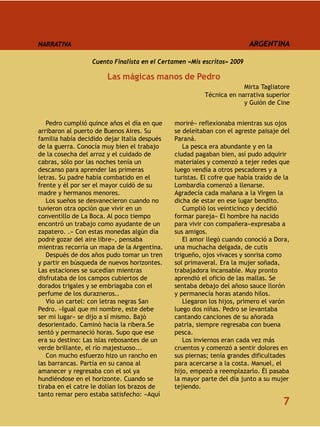 NARRATIVA                                                               ARGENTINA

                  Cuento Finalista en el Certamen «Mis escritos» 2009

                       Las mágicas manos de Pedro
                                                                     Mirta Tagliatore
                                                        Técnica en narrativa superior
                                                                     y Guión de Cine


   Pedro cumplió quince años el día en que    moriré» reflexionaba mientras sus ojos
arribaron al puerto de Buenos Aires. Su       se deleitaban con el agreste paisaje del
familia había decidido dejar Italia después   Paraná.
de la guerra. Conocía muy bien el trabajo        La pesca era abundante y en la
de la cosecha del arroz y el cuidado de       ciudad pagaban bien, así pudo adquirir
cabras, sólo por las noches tenía un          materiales y comenzó a tejer redes que
descanso para aprender las primeras           luego vendía a otros pescadores y a
letras. Su padre había combatido en el        turistas. El cofre que había traído de la
frente y él por ser el mayor cuidó de su      Lombardía comenzó a llenarse.
madre y hermanos menores.                     Agradecía cada mañana a la Virgen la
   Los sueños se desvanecieron cuando no      dicha de estar en ese lugar bendito.
tuvieron otra opción que vivir en un             Cumplió los veinticinco y decidió
conventillo de La Boca. Al poco tiempo        formar pareja» El hombre ha nacido
encontró un trabajo como ayudante de un       para vivir con compañera»expresaba a
zapatero. .» Con estas monedas algún día      sus amigos.
podré gozar del aire libre», pensaba             El amor llegó cuando conoció a Dora,
mientras recorría un mapa de la Argentina.    una muchacha delgada, de cutis
   Después de dos años pudo tomar un tren     trigueño, ojos vivaces y sonrisa como
y partir en búsqueda de nuevos horizontes.    sol primaveral. Era la mujer soñada,
Las estaciones se sucedían mientras           trabajadora incansable. Muy pronto
disfrutaba de los campos cubiertos de         aprendió el oficio de las mallas. Se
dorados trigales y se embriagaba con el       sentaba debajo del añoso sauce llorón
perfume de los durazneros..                   y permanecía horas atando hilos.
   Vio un cartel: con letras negras San          Llegaron los hijos, primero el varón
Pedro. «Igual que mi nombre, este debe        luego dos niñas. Pedro se levantaba
ser mi lugar» se dijo a sí mismo. Bajó        cantando canciones de su añorada
desorientado. Caminó hacia la ribera.Se       patria, siempre regresaba con buena
sentó y permaneció horas. Supo que ese        pesca.
era su destino: Las islas rebosantes de un       Los inviernos eran cada vez más
verde brillante, el río majestuoso...         cruentos y comenzó a sentir dolores en
   Con mucho esfuerzo hizo un rancho en       sus piernas; tenía grandes dificultades
las barrancas. Partía en su canoa al          para acercarse a la costa. Manuel, el
amanecer y regresaba con el sol ya            hijo, empezó a reemplazarlo. Él pasaba
hundiéndose en el horizonte. Cuando se        la mayor parte del día junto a su mujer
tiraba en el catre le dolían los brazos de    tejiendo.
tanto remar pero estaba satisfecho: «Aquí
                                                                                    7
 