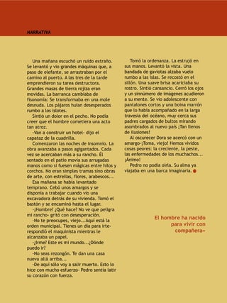 NARRATIVA




   Una mañana escuchó un ruido extraño.            Tomó la ordenanza. La estrujó en
Se levantó y vio grandes máquinas que, a       sus manos. Levantó la vista. Una
paso de elefante, se arrastraban por el        bandada de gaviotas alzaba vuelo
camino al puerto. A las tres de la tarde       rumbo a las islas. Se recostó en el
emprendieron su tarea destructora.             sillón. Una suave brisa acariciaba su
Grandes masas de tierra rojiza eran            rostro. Sintió cansancio. Cerró los ojos
movidas. La barranca cambiaba de               y un sinnúmero de imágenes acudieron
fisonomía: Se transformaba en una mole         a su mente. Se vio adolescente con
desnuda. Los pájaros huían desesperados        pantalones cortos y una boina marrón
rumbo a los islotes.                           que lo había acompañado en la larga
   Sintió un dolor en el pecho. No podía       travesía del océano, muy cerca sus
creer que el hombre cometiera una acto         padres cargados de bultos mirando
tan atroz.                                     asombrados al nuevo país ¡Tan llenos
   -Van a construir un hotel- dijo el          de ilusiones!
capataz de la cuadrilla.                           Al oscurecer Dora se acercó con un
   Comenzaron las noches de insomnio. La       amargo-¡Toma, viejo! Hemos vividos
obra avanzaba a pasos agigantados. Cada        cosas peores: la creciente, la peste,
vez se acercaban más a su rancho. Él           las enfermedades de los muchachos...
sentado en el patio movía sus arrugadas        ¡Ánimo!
manos como si fuesen mágicas entre hilos y         Pedro no podía oírla. Su alma ya
corchos. No eran simples tramas sino obras     viajaba en una barca imaginaria.
de arte, con estrellas, flores, arabescos...
   Esa mañana se había levantado
temprano. Cebó unos amargos y se
disponía a trabajar cuando vio una
excavadora detrás de su vivienda. Tomó el
bastón y se encaminó hasta el lugar.
   -¡Hombre! ¿Qué hace? No ve que peligra
mi rancho- gritó con desesperación.
   -No te preocupes, viejo...Aquí está la
                                                              El hombre ha nacido
orden municipal. Tienes un día para irte-                           para vivir con
respondió el maquinista mientras le                                  compañera»
alcanzaba un papel.
   -¿Irme? Este es mi mundo...¿Dónde
puedo ir?
   -No seas rezongón. Te dan una casa
nueva allá arriba...
   -De aquí sólo voy a salir muerto. Esto lo
hice con mucho esfuerzo- Pedro sentía latir
su corazón con fuerza.
 