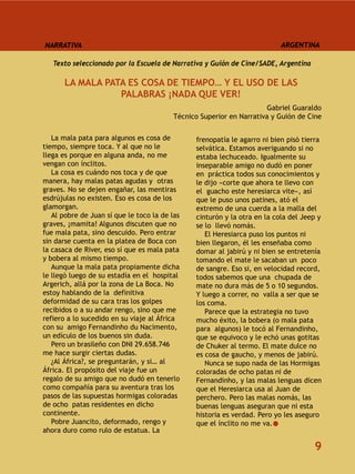 NARRATIVA                                                                 ARGENTINA

   Texto seleccionado por la Escuela de Narrativa y Guión de Cine/SADE, Argentina

      LA MALA PATA ES COSA DE TIEMPO… Y EL USO DE LAS
                 PALABRAS ¡NADA QUE VER!
                                                                      Gabriel Guaraldo
                                         Técnico Superior en Narrativa y Guión de Cine


   La mala pata para algunos es cosa de        frenopatía le agarro ni bien pisó tierra
tiempo, siempre toca. Y al que no le           selvática. Estamos averiguando si no
llega es porque en alguna anda, no me          estaba lechuceado. Igualmente su
vengan con ínclitos.                           inseparable amigo no dudó en poner
   La cosa es cuándo nos toca y de que         en práctica todos sus conocimientos y
manera, hay malas patas agudas y otras         le dijo «corte que ahora te llevo con
graves. No se dejen engañar, las mentiras      el guacho este heresiarca vite», así
esdrújulas no existen. Eso es cosa de los      que le puso unos patines, ató el
glamorgan.                                     extremo de una cuerda a la malla del
   Al pobre de Juan sí que le toco la de las   cinturón y la otra en la cola del Jeep y
graves, ¡mamita! Algunos discuten que no       se lo llevó nomás.
fue mala pata, sino descuido. Pero entrar         El Heresiarca puso los puntos ni
sin darse cuenta en la platea de Boca con      bien llegaron, él les enseñaba como
la casaca de River, eso sí que es mala pata    domar al jabirú y ni bien se entretenía
y bobera al mismo tiempo.                      tomando el mate le sacaban un poco
   Aunque la mala pata propiamente dicha       de sangre. Eso si, en velocidad record,
le llegó luego de su estadía en el hospital    todos sabemos que una chupada de
Argerich, allá por la zona de La Boca. No      mate no dura más de 5 o 10 segundos.
estoy hablando de la definitiva                Y luego a correr, no valla a ser que se
deformidad de su cara tras los golpes          los coma.
recibidos o a su andar rengo, sino que me         Parece que la estrategia no tuvo
refiero a lo sucedido en su viaje al África    mucho éxito, la bobera (o mala pata
con su amigo Fernandinho du Nacimento,         para algunos) le tocó al Fernandinho,
un edículo de los buenos sin duda.             que se equivoco y le echó unas gotitas
   Pero un brasileño con DNI 29.658.746        de Chuker al termo. El mate dulce no
me hace surgir ciertas dudas.                  es cosa de gaucho, y menos de jabirú.
   ¿Al África?, se preguntarán, y si… al          Nunca se supo nada de las Hormigas
África. El propósito del viaje fue un          coloradas de ocho patas ni de
regalo de su amigo que no dudó en tenerlo      Fernandinho, y las malas lenguas dicen
como compañía para su aventura tras los        que el Heresiarca usa al Juan de
pasos de las supuestas hormigas coloradas      perchero. Pero las malas nomás, las
de ocho patas residentes en dicho              buenas lenguas aseguran que ni esta
continente.                                    historia es verdad. Pero yo les aseguro
   Pobre Juancito, deformado, rengo y          que el ínclito no me va.
ahora duro como rulo de estatua. La

                                                                                    9
 