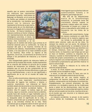 aquello que se quiere concretizar.                                         interrogante que se plantea todo ser
Las máscaras que representan                                               auténticamente humano y se
personajes humanos, intervienen en                                         pregunta ¿qué tengo que ser?
Mabuiag, en Oceanía, en el curso de                                          Más allá de las disquisiciones
las fiestas que señalan el momento                                         acerca de la fenomenología
de la recolección. Los hombres que                                         existencial, la profunda tarea del
danzan con la máscara que                                                  crecimiento interior supone un
representa la forma de un pez sierra,                                      paciente trabajo sobre uno mismo.
forman parte de un rito destinado a                                        Trascender el propio yo y dejar el
provocar la llegada de la estación de                                      alma al descubierto está teñido con
las lluvias. En Nueva Caledonia, la                                        frecuencia con los tintes de la
máscara conlleva un factor religioso,                                      cultura.
con representaciones de personajes                                           Artesana del conocimiento, hurgo
mitológicos concretos. A veces, los                                        de manera constante en cada fibra
                                                          Elsa Marco       natural de la materia orgánica que
hombres enmascarados participan de
ciertos ritos funerarios y se les                                          me brinda la profundidad de sus
designa con el nombre del árbol cuya corteza es el        colores para colorear cada una de las telas. No
material esencial para su confección. Se trata de         siempre los colores son tan puros. No siempre la
expulsar del país a los muertos víctimas de los           metáfora logra desentrañar la verdadera forma de
cazadores de cabezas, impulsándolos a seguir hacia        los significados en los significantes que destiñen con
el oeste, a la casa solar en su viaje cotidiano al país   el tiempo. Entonces, trato de comprender que
de los muertos. Para evitar su regreso al día             muchas veces, la respuesta a qué tengo que ser que
siguiente, con el sol, la ceremonia se termina con el     se hace el hombre, conlleva la respuesta de la
ataque a los portadores de máscaras y su muerte           máscara. Cuando la interioridad del ser supone una
simulada.                                                 verdad del propio conocimiento y la realidad de la
   Una insospechada galería de máscaras habita el         cultura requiere una verdad impuesta, la máscara es
interior de los museos del mundo, mudos exponentes        la alternativa propiciatoria que permite mostrar lo
de la creación del hombre al servicio de su propia        que la cultura exige.
manera de interpretar los símbolos. Esos mismos              A veces, colgarse la máscara es la rutina de
símbolos que en aras de una comprensión de los            solicitar propiciaciones.
fenómenos, le imprime formas diferentes a cada una           A veces, el ritual impone una costumbre que se
de sus manifestaciones, y son a la vez significado y      confunde con los verdaderos rasgos.
significante de su ser en el mundo de todas las              A veces, la piel del rostro se hace una con la
culturas.                                                 máscara en la verdadera materia de sus formas.
   Pero no sólo encontramos máscaras en los museos           La libertad de ser uno mismo implica el
dedicados a esas especiales manifestaciones               compromiso de hacerse cargo de la realidad del
culturales de lugares tan exóticos y lejanos a            hombre, consecuente con las propias circunstancias.
nuestras expresiones. Las máscaras se hacen               Probablemente, las culturas orientales, las más
también objeto de decoración en los interiores de los     próximas a la verdadera esencia de las tradiciones
espacios que el hombre occidental habita. El              puras a pesar de las dominaciones, sean las que
hombre –dice W. Luypen– se realiza, logra ser una         lograron conservar la interioridad del espíritu mismo
persona, sigue su vocación, avanza hacia su destino,      del ser entrecruzado con los otros, muchos otros ser-
cuando hace del mundo un lugar habitable para el          en-el-mundo que aún recurren a la máscara para
hombre mediante su actividad cultural creadora. En        ahuyentar espíritus.
su búsqueda sobre el significado de la vida, el              La máscara occidental, la actual, la de nuestra
hombre comprende que su pregunta sobre si mismo           cultura teñida de rivalidades, de mentiras, de
llega a las entrañas mismas de la vida. Toma
conciencia que su pregunta sobre el tener que ser en                                                         10
el mundo lo lleva a buscar una respuesta al
 