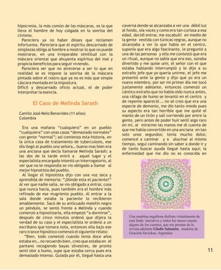 hipocresía, la más común de las máscaras, es la que      caverna donde se alcanzaba a ver una débil luz
lleva el hombre de hoy colgada en la sonrisa del         al fondo, oía voces y como era tan curiosa a esa
cinismo.                                                 edad, decidí entrar, me escabullí en medio de
   Pareciera ya no haber dioses que reclamen             la gente vestida con túnicas negras, aunque no
infortunios. Pareciera que el espíritu descarnado de     alcanzaba a ver lo que había en el centro,
simplezas obliga al hombre a mostrar lo que no puede     suponía que era algo fascinante, le pregunté a
mostrarse, en una irreparable similitud con la           una de las personas y ella me contestó que era
máscara oriental que ahuyenta espíritus del mal y        un ritual, aunque no sabía que era eso, sonaba
propicia beneficios para seguir viviendo.                divertido y me quise unir, el señor con el que
   Pareciera ser que no atreverse a ser lo que en        estaba hablando interrumpió y le dijo a su
realidad se es impone la sonrisa de la máscara           extraño jefe que yo quería unirme, el jefe me
pintada sobre el rostro que ya no es más que simple      presentó ante la gente y dijo que yo era un
cáscara montada en la impostura.                         nuevo miembro, por ser mi primer día me tocó
Difícil y descarnado oficio actual, el de poder          justamente adelante, entonces comenzó un
interpretar la esencia.                                  cántico extraño que no había oído nunca antes,
                                                         una ráfaga de humo se levantó en el centro y
                                                         de repente apareció … no sé creo que era una
        El Caso de Melinda Sarash                        especie de demonio, me dio tanto miedo pues
                                                         su aspecto era tan horrible que me quité el
Camilo José Melo Benavides (11 años)
                                                         manto de un tirón y salí corriendo por entre la
Colombia
                                                         gente, pero antes de poder huir sentí algo raro
                                                         en mí, al mirarme las manos me di cuenta de
  Era una mañana “cualquiera” en un pueblo
                                                         que me había convertido en una anciana en tan
“cualquiera” con unas casas “demasiado normales”
                                                         solo unos segundos; tenía mucho dolor,
con gente “normal”; así comienza esta historia, en
                                                         comencé a caminar y a alucinar al mismo
la única casa de tratamiento de tuberculosis, ese
                                                         tiempo, seguí caminando sin saber a donde ir y
día llegó al pueblo una señora… bueno mas bien era
                                                         de tanto buscar ayuda llegué hasta aquí; la
una anciana que decía llamarse Melinda Sarash; a
                                                         enfermedad que me dio no es conocida en
las dos de la tarde entró a aquel lugar y el
especialista encargado intentó un interrogatorio, al
ver que no le respondía se vio obligado a llamar al
mejor hipnotista del pueblo.
  Al llegar el hipnotista dijo con una voz seca y
aprendida de memoria: “¡Dónde esta el paciente!”
Al ver que nadie salía, se vio obligado a entrar, cosa
que nunca hacía, pues también era el hombre más
refinado de ese mugriento pueblo. Al entrar a la
sala donde estaba la paciente lo recibieron
amablemente. Sacó de su anticuado maletín negro
un péndulo, se sentó frente a Melinda y cuando
comenzó a hipnotizarla, ella empezó “a dormirse”,
después de cinco minutos ordenó que dijera la                Una madrina orgullosa disfruta virtualmente de
                                                             esta linda iniciativa y todos los meses cuenta
verdad de su caso y el especialista le ordenó a un
                                                             alguno de los cuentos, que me prestan de la
escribano que tomara nota, entonces ella bajo ese            revista adelante Gladis Salomón, madrina de
raro trance hipnótico comenzó el siguiente relato:           Graciela Savickas, Argentina
   “Bien, todo comenzó cuando tenía doce años
estaba en… no recuerdo bien, creo que estaba en el
pantano recogiendo bayas silvestres, de pronto
sentí olor a humo, supe que estaba cerca pues era                                                             11
demasiado intenso. Guiada por él, llegué hasta una
 