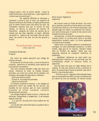 ninguna parte, vine al centro donde tratan la                            Desesperación
tuberculosis solo para disimular y que la gente no
creyera que era una bruja”…                            Mirta Susana Tagliatore
              De repente Melinda se desmayó y          Argentina
comenzó a escurrir por el piso una especie de
líquido verde que olía fétido, el especialista pensó      Me tiraron como un fardo de heno. Caí cerca
que se había muerto pero ella abrió los ojos, de       de la cómoda y percibí un fuerte dolor en el codo.
inmediato supimos que por el trance en que             Cuando iba a tocarlo, con mi mano izquierda, una
estaba, se detuvo su proceso de muerte. El             pesada soga me rodeó. La sujetaron con fuerza,
hipnotista después de tratar de sacarla de su          con tanta fuerza que vi como al más joven se le
estado por dos días seguidos, lo logró. Melinda        llenaba la frente de sudor.
recuperó el aspecto de una bella niña de doce             Una paloma, a través de la pequeña ventana,
años, les sonrió a los dos, les dio las gracias y      intentó emitir un arrullo pero ante el terrible
murió.                                                 espectáculo levantó vuelo. La lluvia golpeaba
                                                       con fuerza en el tejado
                                                          Había visto a mi padre atado en la habitación
         El perfumado naranja                          contigua. Su rostro denotaba cansancio, no diría
                  Letras y algo más
                                                       miedo, algo que él no conocía. Siempre había
Ciudadano del Mundo                                    sido un hombre de agallas. Sabía que esa
Uruguay                                                aparente quietud en cualquier momento se
                                                       quebraba.
  Por entre las nubes apareció una ráfaga de              — ¡Malditos! ¡Déjennos en paz!—grité con
intenso naranja.                                       desesperación mientras la tos nerviosa que me
  El horizonte se tiño de color, y como el día de la   acompañaba desde la infancia hacía su
creación, sobrevino el atardecer para deleite de       aparición.
los amantes y los poetas.                                 Uno de ellos me puso un cogín debajo de la
  Una luna naranja también colgó del cielo esa         cabeza. El más alto tomó el arma y presentí lo
noche, mientras el color se colaba sinuoso,            peor. Se encaminaron hacia el pasillo, que olía a
atrevido, por entre las ramas de los árboles, las      barniz, mientras discutían.
celosías y las pulgas de algún perro callejero.            —Termina con él—siguieron discutiendo hasta
   _¿Pero por qué no suena?                            que un estampido sacudió la casa y la habitación
   _Yo que sé, no preguntes pavadas.                   se cubrió de una luz azulada. El viento furioso
   _¡Que no te alcance!
  La mañana amaneció naranja, y las ráfagas se
mezclaron entre las ruedas de los micros, las
escobas de las vecinas que en vano sacudían
tratando de evitar cualquier contacto
fatídicamente naranja.
  Las ráfagas llegaron hasta la feria, y tiñeron las
naranjas, bergamotas y tangerinas… y de soslayo
alguna cosa más.
   _Y si, por fin, de qué otro color podían ser las
naranjas!
   La voz del niño sonó aferrada a la pollera de su
madre aterrada.

                                                                                                            12
                                                                                 Elsa Marco
 