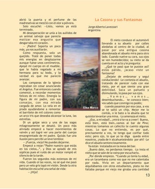 abrió la puerta y el perfume de las                        La Casona y sus Fantasmas
madreselvas se mezcló con el olor a pólvora.
   Solo escuché: —Listo, vamos ya está               Jorge Alberto Lavezzari
terminado.                                           Argentina
   Mi desesperación se unía a los aullidos de
un animal salvaje que parecía
matizar esa angustia que                                                 El nieto conduce el automóvil
desgarraba mi corazón.                                           llevando a su abuelo por calles
   — ¡Padre! Soporta un poco                                     aledañas al centro de la ciudad, al
más, ya nos auxiliarán.                                          pasar por una antigua casona
   Como respuesta, solo un                                       abandonada el abuelo mira para otro
quejido. Traté de poner todas                                    lado. Cuando vuelve su cara, sus ojos
mis energías en desplazarme                                      se ven humedecidos; su nieto se da
aunque fuese unos centímetros.                                   cuenta en el acto y le pregunta:
Apoyé mi cuerpo en el mueble,                                       _¿Qué te pasó que te pusiste así?
que le había regalado a mi                                       estás pálido, ¿acaso viste un
hermana para su boda, y la                                       fantasma?
verdad es que me pareció                                            _¡Dejate de embromar y seguí
avanzar.                                                         conduciendo! –Le contesta el abuelo,
   Las campanas de la iglesia                                    tratando de parecer rudo con ese
repicaban sin cesar anunciando                                   nieto, por el que siente una gran
el Ángelus. Fue entonces cuando                                  debilidad. Saca un pañuelo y
comencé, a recordar momentos                                     disimulando, lo pasa por sus ojos.
felices de mi niñez. Emergía la                                       _ V a m o s … v a m o s …
figura de mi padre, con sus                                      desembuchando… te conozco bien;
consejos, con esa mirada                                         vos sabés que conmigo no podés;
cargada de amor. Lo veía en el                                      cuando pasamos por esa casa, a vos
                                                  Elsa Marco
prado ayudándome a remontar                                      se te saltó un chip. Mejor me lo
el barrilete de mil colores como                                 contás, o le bato a la abuela que te
un arco iris que deseaba alcanzar la luna, las     quisiste levantar una mina. –Lo amenaza el nieto.
estrellas.                                           _¿Eso, a mi edad?… ¡mirá si te va a creer! Bueno,
   Di un golpe seco y una de las sogas             está bien, está bien…vamos al bar de Pino;
milagrosamente se desató. Un poco más              mientras tomamos un cafecito te cuento algunas
aliviado empecé a hacer movimientos de             cosas. Lo que no entiendo, es por qué,
vaivén y así logré ver una parte del cuerpo        precisamente a vos, te tengo que confiar todo
ensangrentado de mi padre. Quizás fue una          esto; pero ojo, lo que yo te diga queda entre
ilusión pero percibí un leve temblor.              nosotros, ¡nada de ir alcahueteándolo por ahí! –Le
   — ¡Fuerza, viejo! No puedes dejarme.            dice el abuelo sentenciosamente.
   Empecé a rezar:”Padre nuestro que estás           Ya están instalados en la mesa del bar.
en los cielos…”, y Dios se apiadó de mis             _Bueno dale, no perdamos tiempo. –Lo insta el
súplicas pues el ruido de un motor rompió el       nieto que se sale de la vaina por escucharlo.
silencio de la tarde.                                _Por dónde empiezo. “Cuando yo tenía tu edad,
   Fueron los segundos más extensos de mi          era un tarambana como vos que no me calentaba
vida. Cuando oí las voces, no sé qué me pasó       por nada. Vivía en un departamento que
pero un velo gris tapó mi visión. Desde la otra    alquilábamos con otros estudiantes, plata no me
habitación escuché una señal de vida:              faltaba porque mi viejo me giraba una cantidad
       — ¡Hijo!
                                                                                                   13
 