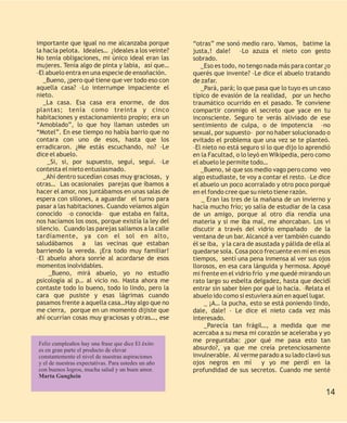 importante que igual no me alcanzaba porque          “otras” me sonó medio raro. Vamos, batime la
la hacía pelota. Ideales… ¿ideales a los veinte?     justa,! dale! –Lo azuza el nieto con gesto
No tenía obligaciones, mi único ideal eran las       sobrado.
mujeres. Tenía algo de pinta y labia, así que…          _Eso es todo, no tengo nada más para contar ¿o
–El abuelo entra en una especie de ensoñación.       querés que invente? –Le dice el abuelo tratando
   _Bueno, ¿pero qué tiene que ver todo eso con      de zafar.
aquella casa? –Lo interrumpe impaciente el              _Pará, pará; lo que pasa que lo tuyo es un caso
nieto.                                               típico de evasión de la realidad, por un hecho
   _La casa. Esa casa era enorme, de dos             traumático ocurrido en el pasado. Te conviene
plantas; tenía como treinta y cinco                  compartir conmigo el secreto que yace en tu
habitaciones y estacionamiento propio; era un        inconsciente. Seguro te verás aliviado de ese
“Amoblado”, lo que hoy llaman ustedes un             sentimiento de culpa, o de impotencia –no
“Motel”. En ese tiempo no había barrio que no        sexual, por supuesto– por no haber solucionado o
contara con uno de esos, hasta que los               evitado el problema que una vez se te planteó.
erradicaron. ¿Me estás escuchando, no? –Le           –El nieto no está seguro si lo que dijo lo aprendió
dice el abuelo.                                      en la Facultad, o lo leyó en Wikipedia, pero como
     _Si, si, por supuesto, seguí, seguí. –Le        el abuelo le permite todo…
contesta el nieto entusiasmado.                         _Bueno, sé que sos medio vago pero como veo
   _Ahí dentro sucedían cosas muy graciosas, y       algo estudiaste, te voy a contar el resto. –Le dice
otras… Las ocasionales parejas que íbamos a          el abuelo un poco acorralado y otro poco porqué
hacer el amor, nos juntábamos en unas salas de       en el fondo cree que su nieto tiene razón.
espera con sillones, a aguardar el turno para            _ Eran las tres de la mañana de un invierno y
pasar a las habitaciones. Cuando veíamos algún       hacía mucho frío; yo salía de estudiar de la casa
conocido –o conocida– que estaba en falta,           de un amigo, porque al otro día rendía una
nos hacíamos los osos, porque existía la ley del     materia y si me iba mal, me ahorcaban. Los vi
silencio. Cuando las parejas salíamos a la calle     discutir a través del vidrio empañado de la
tardíamente, ya con el sol en alto,                  ventana de un bar. Alcancé a ver también cuando
saludábamos a las vecinas que estaban                él se iba, y la cara de asustada y pálida de ella al
barriendo la vereda. ¡Era todo muy familiar!         quedarse sola. Cosa poco frecuente en mí en esos
–El abuelo ahora sonríe al acordarse de esos         tiempos, sentí una pena inmensa al ver sus ojos
momentos inolvidables.                               llorosos, en esa cara lánguida y hermosa. Apoyé
     _Bueno, mirá abuelo, yo no estudio              mi frente en el vidrio frío y me quedé mirando un
psicología al p… al vicio no. Hasta ahora me         rato largo su esbelta delgadez, hasta que decidí
contaste todo lo bueno, todo lo lindo, pero la       entrar sin saber bien por qué lo hacía. –Relata el
cara que pusiste y esas lágrimas cuando              abuelo ido como si estuviera aún en aquel lugar.
pasamos frente a aquella casa…Hay algo que no             _ ¡A… la pucha, esto se está poniendo lindo,
me cierra, porque en un momento dijiste que          dale, dale! – Le dice el nieto cada vez más
ahí ocurrían cosas muy graciosas y otras…, ese       interesado.
                                                          _Parecía tan frágil…, a medida que me
                                                     acercaba a su mesa mi corazón se aceleraba y yo
Feliz cumpleaños hay una frase que dice El éxito
                                                     me preguntaba: ¿por qué me pasa esto tan
es en gran parte el producto de elevar               absurdo?, ya que me creía pretenciosamente
constantemente el nivel de nuestras aspiraciones     invulnerable. Al verme parado a su lado clavó sus
y el de nuestras expectativas. Para ustedes un año   ojos negros en mí          y yo me perdí en la
con buenos logros, mucha salud y un buen amor.       profundidad de sus secretos. Cuando me senté
Marta Gunghein

                                                                                                       14
 