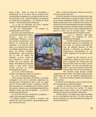 junto a ella tomé su mano de terciopelo y                  _Mirá. -Le dice al nieto que observa la cicatriz
tontamente le di un beso. Ella lo aceptó entre          con los ojos bien abiertos.
sorprendida y halagada y yo me dejé enamorar por           _El tercer sábado entramos a la habitación; ella
el arrullo de su voz, entrecortada por sus sollozos     comenzó a desnudar su cuerpo de diosa, mientras
al contarme sus desdichas, y su mirada de vacía         yo la miraba embobado desde la cama. Creo que
soleda”. –Ahí el abuelo hace una pausa.                 había encontrado en mí, no digo el amor, pero sí la
     _¿Y a qué se dedicaba esa mina, abuelo?            protección al brutal desamparo en que se hallaba.
–Aprovecha para preguntarle el nieto.                   Cuando hubo sacado su última prenda y avanzaba
   _ ¡No me interrumpas! – Le ordena él,                desnuda, observo cómo se abre violentamente la
prosiguiendo con el relato.                             puerta y entra con un cuchillo aquel “fiolo”
   _Me contó que descendía de                                         desgraciado que se la había jurado.
una familia adinerada venida a                                            _ ¿Y?,¿ y abuelo?, ¿qué pasó
m e n os,     que no había                                            después? –Le pregunta el nieto
completado Filosofía y Letras                                         sumamente intrigado.
por razones económicas y que                                             _ Cuando intenté arrojarla sobre la
ejercía la prostitución para                                          cama para esquivar la cuchillada, ya
mantener a un niño de cinco                                           era tarde. Su cuerpo manchaba de
años y a su pareja que estaba                                         rojo las sábanas blancas. El tipo
sin trabajo desde hacía cuatro                                        alcanzó a meterme un puntazo y
años. Se sinceró también,                                             desapareció perdiéndose en las
señalándome que su hombre                                             calles. Después vino la policía y todo
era el que se había ido                                               eso.
enojado, y al yo insistir en                                              _Cuando la hice enterrar, en el
qué consistía el enojo, me                                            cementerio estaba yo solo como un
confió que era porque ella                                            perro. Después me enteré que ese
había recaudado muy poco esa                                          hijo que dijo tener no existía; que la
noche y que tenía mucho                                               abandonó de niña una familia muy
miedo porque la había                                 Elsa Marco      pobre y que era prostituta desde los
amenazado de muerte..                                                 quince años. Pero en ese momento no
    _¿Y vos te creíste todo eso,                                      me importó nada porque estaba
abuelo? –Le pregunta el nieto con malicia.              ciegamente enamorado. ¿Vos sabés lo que es estar
   _Sí, y no. –Le contesta el abuelo.                   enamorado? No, no me importó absolutamente
    _Pero aunque estuviese mintiendo, yo estaba         nada. –Termina el relato el abuelo abrumado por
entregado y de ahí en adelante abandoné los             los recuerdos.
estudios para consagrarme solo a ella. Le rogué            El nieto lo mira fijamente, pero no abre la boca
que no “hiciera más la calle” y empecé a ahorrar        por un largo rato en señal de respeto.
para mantenerla. La cuidada a sol y sombra y para           _Cuando el abuelo reacciona y regresa del
no acosarla, íbamos a ese Amoblado solamente los        pasado, le dice al nieto con cariño: _Te había
sábados. Hasta que ocurrió aquello”… –Le dice el        subestimado, tenías razón, era un secreto muy
abuelo apesadumbrado.                                   pesado para llevarlo escondido tantos años.
    La cara del nieto se transforma y pregunta. -          _Vamos abuelo, me alegro que hayas confiado
¡¿Qué, qué, qué pasó allí abuelo?!                      en mí y de haberte sido útil. –El nieto toma del
   El abuelo levanta su camisa y muestra una            brazo al abuelo y se van caminando muy despacio
cicatriz de cinco centímetros, aproximadamente,         hacia el automóvil.
que le surca el tórax.


                                                                                                         15
 