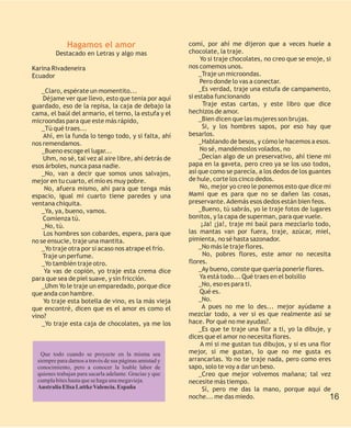 Hagamos el amor                             comí, por ahí me dijeron que a veces huele a
         Destacado en Letras y algo mas                   chocolate, la traje.
                                                               Yo si traje chocolates, no creo que se enoje, si
Karina Rivadeneira                                        nos comemos unos.
Ecuador                                                       _Traje un microondas.
                                                               Pero donde lo vas a conectar.
    _Claro, espérate un momentito...                          _Es verdad, traje una estufa de campamento,
    Déjame ver que llevo, esto que tenia por aquí         si estaba funcionando
guardado, eso de la repisa, la caja de debajo la                Traje estas cartas, y este libro que dice
cama, el baúl del armario, el terno, la estufa y el       hechizos de amor.
microondas para que este más rápido,                          _Bien dicen que las mujeres son brujas.
    _Tú qué traes...                                            Si, y los hombres sapos, por eso hay que
    Ahí, en la funda lo tengo todo, y si falta, ahí       besarlos.
nos remendamos.                                               _Hablando de besos, y cómo le hacemos a esos.
    _Bueno escoge el lugar...                                  No sé, mandémoslos volados, no
    Uhm, no sé, tal vez al aire libre, ahí detrás de          _Decían algo de un preservativo, ahí tiene mi
esos árboles, nunca pasa nadie.                           papa en la gaveta, pero creo ya se los uso todos,
    _No, van a decir que somos unos salvajes,             así que como se parecía, a los dedos de los guantes
mejor en tu cuarto, el mío es muy pobre.                  de hule, corte los cinco dedos.
     No, afuera mismo, ahí para que tenga más                  No, mejor yo creo le ponemos esto que dice mi
espacio, igual mi cuarto tiene paredes y una              Mami que es para que no se dañen las cosas,
ventana chiquita.                                         preservante. Además esos dedos están bien feos.
    _Ya, ya, bueno, vamos.                                    _Bueno, tú sabrás, yo le traje fotos de lugares
    Comienza tú.                                          bonitos, y la capa de superman, para que vuele.
    _No, tú.                                                   ¡Ja! ¡ja!, traje mi baúl para mezclarlo todo,
     Los hombres son cobardes, espera, para que           las mantas van por fuera, traje, azúcar, miel,
no se ensucie, traje una mantita.                         pimienta, no sé hasta sazonador.
    _Yo traje otra por si acaso nos atrape el frío.           _No más le traje flores.
    Traje un perfume.                                           No, pobres flores, este amor no necesita
    _Yo también traje otro.                               flores.
     Ya vas de copión, yo traje esta crema dice               _Ay bueno, conste que quería ponerle flores.
para que sea de piel suave, y sin fricción.                    Ya está todo... Qué traes en el bolsillo
    _Uhm Yo le traje un emparedado, porque dice               _No, eso es para ti.
que anda con hambre.                                           Qué es.
    Yo traje esta botella de vino, es la más vieja            _No.
que encontré, dicen que es el amor es como el                   A pues no me lo des... mejor ayúdame a
vino?                                                     mezclar todo, a ver si es que realmente así se
    _Yo traje esta caja de chocolates, ya me los          hace. Por qué no me ayudas?.
                                                              _Es que te traje una flor a ti, yo la dibuje, y
                                                          dices que el amor no necesita flores.
                                                               A mí si me gustan tus dibujos, y si es una flor
   Que todo cuando se proyecte en la misma sea            mejor, si me gustan, lo que no me gusta es
  siempre para darnos a través de sus páginas amistad y   arrancarlas. Yo no te traje nada, pero como eres
  conocimiento, pero a conocer la loable labor de         sapo, solo te voy a dar un beso.
  quienes trabajan para sacarla adelante. Gracias y que       _Creo que mejor volvemos mañana; tal vez
  cumpla bites hasta que se haga una megavieja.           necesite más tiempo.
  Australia Elisa Lattke Valencia. España                       Sí, pero me das la mano, porque aquí de
                                                          noche... me das miedo.                              16
 
