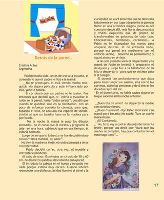 curiosidad de sus 9 años hizo que se deslizara
                                                          totalmente en ese lugar; de pronto le pareció
                                                          flotar en una alfombra mágica (como la del
                                                          cuento) y desde allí, veía flores desconocidas
                                                          y frutos exquisitos que de pronto se
                                                          transformaban en golosinas de todo tipo:
                                                          Chocolatines, bombones, caramelos… A
                                                          Pablo no le alcanzaban las manos para
                                                          acaparar delicias, él no entendía nada,
                                                          porque esa pared era medianera con el
    Ethel
                                                          edificio vecino, desechó su pensamiento y
            Detrás de la pared…                           siguió atento en si viaje.
                                                             A las seis y media sonó el despertador y la
Cristina Aráoz                                            mamá de Pablo se levantó a prepararle el
Argentina                                                 desayuno y luego fue a la habitación de su
                                                          hijo a despertarlo para que se vistiese para
     Pablito había oído, antes de irse a la escuela, el   ir al colegio.
comentario que el padre le hizo a la mamá:                    Él dormía tan profundamente que daba
    _ No te preocupes, él está viendo mucha tele,         pena interrumpir sus sueños, ella corrió las
quizás vio alguna película y está influenciado por        cortinas, abrió las persianas y dejó entrar los
ella, ya se le pasará.                                    dorados rayos del sol.
      Él corroboró que sus padres no le creían. Fue         En el dormitorio, no había rastro alguno de
entonces que decidió que, si volvía a escuchar el         lo que sucedió allí la noche anterior.
ruido en la pared, haría “oídos sordos”, decidió que
cuando se quedase solo en su habitación, con un            _¡Buen día mi amor! –lo despertó la madre
poco de esfuerzo correría la cómoda, para que,            con caricias y besos.
tapando el sitio, se acallara esa especie de sonido,       _ ¡Buen día mami! –dijo Pablo aferrando a su
similar al que un taladro hace en la madera para          mamá para besarla ¡No sabés! Tuve un sueño
perforarla.                                               maravilloso.
       Por la noche la mamá le puso los dibujos            _ ¿Sí? Contámelo.
animados, en el canal que él miraba y programó la         _ No, te lo voy a contar después de tomar la
tele en una hora, sabiendo que en ese tiempo, él          leche, porque vos decís que “para que los
estaría dormido.                                          sueños se cumplan, hay que contarlos con el
   Luego de arroparlo lo besó y se fue despidiéndose      estómago lleno”…
con un “Hasta mañana, mi amor”.
  No bien la madre se alejó, el ruido comenzó a oírse
con intensidad.
      Pablo decidió correr, otra vez, el mueble y
enfrentar el misterio.
   Al cabo de unos 15 minutos un círculo de 50 o 60
cm. de diámetro quedó al descubierto en la pared.
   Él introdujo la cabeza en el hueco y no pudo ver
nada porque estaba muy oscuro. Cuando intentó
retroceder una diáfana claridad iluminó el túnel y la



                                                                                                          17
                                                                                 Elsa Marco
 