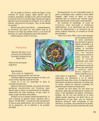 Ahí no queda la historia, acaba de llegar a esta       Personalmente no me interesaba tanto la
vivienda mi futura suegra, debo admitir que es          parte cronológica sino, cuándo y cómo había
cariñosa, asequible, amable y más, pero no esperaba     llegado. ¿Qué sintió al dejar su tierra,
un beso de ella en mi mejilla algo mojada por alguna    sabiendo que no volvería por muchos años?,
lagrimita que me produjo el incidente, en un abrazo     ¿Qué esperaba de nuestro país o qué buscaba?
intenso, murmuró en mi orejita, “0so, te has robado        Así comenzó el monólogo, el cruce de
mi corazón.”                                            fronteras está asociado a imágenes
    Resulta que ahora soy ladrón... ¡jajajajaaaaaa!,    ambivalentes, es el nacimiento de una vida
yo murmuré solo para mí, este gesto suyo se la          llena de expectativas y el escenario de no
contaré a los hijos que anhelo tener y a los hijos de   pocas trágicas historias, el corazón se divide
mis hijos, en cada cumpleaños que he de celebrar.       para siempre.
    Colores aparte, el día 31 me caso.                     “Partí en el año 1949, cuatro años después
                                                                                  de mi esposo Antonio.
                                                                                  Él tenía familiares
                                                                                  que durante la guerra
                                                                                  habían emigrado a la
                                                                                  Argentina y cuando
         Francisca                                                                podían le escribían
                                                                                  contándole que era un
   Mención de honor en el                                                         país con muchas
   concurso de Inmigrantes                                                        tierras para cultivar y
   Sociedad Italiana de San                                                       había personas de
         Pedro-2011-                                                              todo el mundo
                                                                                  habitando este suelo
Nelly Ermili de Castez                                                            maravilloso.
Argentina                                                                         Apostando al sueño de
                                                                                  darnos una vida mejor
                                                                  Laura Burgos a nuestras hijas,
   Querida Nelly:                                                                 María Angélica y
     Esta carta es imaginaria,                                                    María Catalina y a mí,
porque yo estoy presente, pero son los                  viajó hasta la Argentina.       En el puerto lo
   duendes mágicos los que ocuparon mi silla, y te      esperaban sus familiares y en el mismo
van a relatar algunas cosas de mi vida.                 conventillo que ellos vivían, le alquilaron una
   Como va a ser un monólogo te dejo la                 habitación con baño compartido, lo mismo que
introducción para vos.                                  la cocina, donde las mujeres cocinaban sin
   Bajo un cielo azul límpido, una tarde de verano      distinción para todos los inmigrantes.
pactamos encontrarnos con Francisca para                   Cuando me tocó dejar con mis hijas Los
desentrañar y dejar sus sentimientos al desnudo,        Abruzzos, sabía que no podía partir en paz y sin
desprovista de toda vestidura, la que cubre el          pena, sí allí quedaban mis padres, hermanos,
alma, la que nos hace vulnerables.                      amigos, me fui con una herida en el alma
   Emigrar no es un simple cambio de domicilio, ni      ¿Quién puede separarse sin dolor? No es un
salir a buscar un destino mejor, significa salir a      pensamiento el que dejé, sino mi historia,
buscar “EL DESTINO.” Cuando se toma esa decisión        desearía llevarme todo incluyendo el mar
el futuro pesa doblemente, por lo general es hija       Adriático, Los Alpes, las prímulas de mi jardín,
de la posguerra, de la pobreza y de grandes             los arristocini que son unas brochetas de carne
pérdidas.

                                                                                                        19
 
