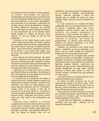 delantales, las rusas se unían con alguna polca y
de cordero castrado cortada en trozos y puestos     así se pasaba la mañana, intercambiando
en pinchos intercalados con panceta,                recetas, mientras aprendía a tomar esa
aromatizadas con hierbas que se cocinan en una      infusión que se pasaba de mano en mano
parrilla alargada llamada fumacella, el pastel      llamada “mate” que fue mi gran compañía con
parrozzo exquisito, es de forma redondeada,         los años.
muy conocido en los Abruzzos, elaborado con            La vida trascurría con mucha felicidad,
sémola, huevos, harina de almendras, ralladura      trabajando duro, yo como planchadora y él en
de limón, bañado en chocolate, son comidas          el puerto. Llegamos lejos, muy lejos,
típicas del lugar, así como recuerdo las fiestas,   compramos nuestra primera casa con gran
la más importante era la de Semana Santa            sacrificio, las jóvenes comenzaron el
donde llegaba el Obispo de Pescara, para            secundario y como Antonio era hábil en la
realizar el rito del lavado de pie de los           construcción se abrió su propia empresa, y así
discípulos.                                         continuó el progreso, las chicas ya
   Francisca ¿y los trajes típicos como eran?       profesionales, se casaron como decimos las
—Mira, Nelly eran sencillos. Se usaba el Molise     madres, con buenos muchachos y el fruto
que se llevaba sobre la camisa, acompañado de       fueron cinco hermosos nietos.
una falda oscura, todo eso lo hubiera querido          Antonio y yo volvimos a unir varias veces
llevar, pero solo me llevé una bolsita con tierra   Italia y Argentina, ya no por separado, ni en
de mi jardín, y una viejas fotos sepias, que        barco, sino en avión creando un imaginario
servirían, para mitigar la ausencia de mis seres    puente entre los recuerdos y el presente.
queridos.                                              Yo presentí que era el último viaje cuando
   Eran épocas de mucha pobreza, de pasar           partimos a Italia en el año 2004, la edad y los
hambre. Después de una guerra hay que tener         achaques de Antonio se habían profundizado,
una gran voluntad para salir adelante, muchos       disfrutamos todo lo que pudimos con nuestros
de nuestros conocidos habían perdido algún ser      sobrinos, algunos vecinos, recorrimos Los
querido, todavía en el aire había olor a sangre,    Abruzzos, la casa, el mar y silenciosamente nos
con esos recuerdos vine a este país.                íbamos despidiendo de cada lugar. Cuando
   Siguiendo con el relato del viaje te cuento      partimos a Roma para tomar el avión de
que llegue a Roma con mis hijas, me embarque y      regreso, tiramos un beso al aire que quedaría
miré con lágrimas la costa hasta que la bruma       en cada rincón.
borró la imagen de Mi Italia Natal.                    A los pocos meses a mi amado Antonio, se lo
   El inmenso mar fue testigo de mis dudas, y       llevaron los ángeles para siempre”.
llantos nocturnos. Cuando llegamos al puerto de        El relato no pudo continuar con la voz
Buenos Aires, estaba mí Antonio, la emoción nos     quebrada me abrazó, y me dijo al oído: “Otro
embargó a los cuatro no hubo palabras, solo         día seguimos”. Se levantó de la silla, tomó su
besos, abrazos y lágrimas, por fin, “mí familia”    bastón y partió secándose las lágrimas que se
estaba unida, le dí gracias a Dios por el           escurrían entre los surcos de la cara.
rencuentro y partimos hacia el conventillo,            Nunca percibí cuando Francisca se puso de
Antonio ya había alquilado una habitación para      pie, entonces pensé que efectivamente, tenia
nuestras hijas, enseguida me hicieron sentir        su carta en mi poder y que los duendecillos
como una más, pese a las limitaciones del           habían estado en mi escritorio.
idioma.                                                 La vida tiene esa magia que no llegamos a
   Nuestras hijas también se hicieron               entender, que me dejó           disfrutar de un
compañeras de los chicos del conventillo y todos    momento irrepetible.
juntos iban al colegio, mientras nosotras nos
reuníamos a cocinar, siempre había alguna que
alegraba la jornada, una española bailando la
jota, las árabes se hacían velos con sus                                                            20
 