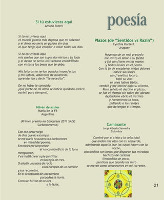 Si tú estuvieras aquí
                     Amado Storni
                                                                   poesía
Si tú estuvieras aquí
el mundo giraría más deprisa que mi soledad               Plazos (de “Sentidos vs Razín”)
y el Amor no sería un pájaro sin alas                                   Cynthia Harte R.
al que tengo que enseñar a volar todos los días.                            Uruguay

Si tu estuvieras aquí                                             Huyendo de un mal presagio
mis sueños que son tuyos dormirían a tu lado                     me invito el amor a su fiesta
y el deseo no sería una ventana enladrillada                     y fui con flores en las manos
con vistas a los besos que te debo.                               y hadas azules en el pecho.
                                                             Con la fe de encadenar viejos dolores
Mis futuros no serían pasados imperfectos                                dance sus sones
y mis labios, adúlteros de ausencias,                                con frenética locura,
aprenderían a decir “te necesito”.                                        bebí su vino
                                                                     en unos labios tibios,
De no haberte conocido,                                      temblé y me incliné bajo su aliento.
¿qué parte de mi alma se habría quedado estéril,                Pero señalo el destino el plazo,
estéril para siempre?.                                       se fue el tiempo sin saber del abrazo
                                                                  dejándome ebrio el instinto
                                                                     y hambrienta la boca,
                                                                     pidiendo a los relojes
              Hilván de azules                                     que detengan el tiempo.
               María de la Fé
                  Argentina

  (Primer premio en Concursos 2011 SADE
             Surbonaerense)                                        Caminante
                                                                Jorge Alberto Saavedra
Con ese desarraigo                                                     Colombia
de días que no escampa
se me cuela tu ausencia a borbotones                     Caminé por el cielo a la velocidad
     en mitad del poema.                                que andan mis ojos con tu recuerdo,
Entonces me sorprende                               admirando aquello que los tuyos hacen con la
                  el ronco maleficio de la luna                        noche,
menguante.                                         atacándola con besos que disparan tus miradas;
Y es inútil creer a pie juntillas                                hechizos de caricias
                   en la regla de tres.                         llenándola de pecas,
O añadir una gota de rocío                                 punticos que cuando los miro
                    a los harapos de un hombre       se meten como amaneceres en mi torrente.
y sus recuerdos.
En el acantilado de una sombra
                   parpadea la lluvia.
Como un hilván de azules
                         a lo lejos.                                                                 21
 