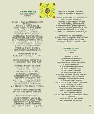 Cuando parimos                         la sillita, el peluche, la mochila…
           María Rosa Rzepka                      las cosas importantes de la vida.
               Argentina
                                              Parimos doblemente en la imprudencia
                                                     o solo rebeldía inesperada,
Llegado el día del parto la gestación ha        causando el accidente que detiene
                terminado.                       las horas del reloj. Venas heladas.
      Mil veces lo parimos cada día           Corremos sin saber que es lo primero,
  aunque solo una vez fuera gestado.         rezando en confusión, perdiendo el hilo
         En sus dientes de leche.               ofreciendo al Señor nuestro destino
    en sus primeros pasos vacilantes         a cambio, el bienestar de nuestros hijos.
   en sus noches febriles, sus resfríos
 en cada vez que duerme amamantado                Parimos una vez y para siempre,
en su primer año feliz, recién cumplido.     mientras corra la sangre en nuestras venas
 En la vacunación, sufriendo en llantos,         habrá rosas y espinas por docenas.
pues hieren nuestra carne en la del niño      y por siempre de amor las manos llenas.
  y vuelven otra vez las contracciones
    que pasan en instantes al olvido,
    llenándonos de gozo, de victoria
   caricias del amor, sueño cumplido.
                                                       Levanta la vista
                                                          Harmonie Botella
                                                              España
        Parimos azoradas ese día
  frente al altar y a Dios en el bautizo.                   Levanta la vista
                                                     y gradualmente se eclipsan
  Parimos con la culpa en la garganta,                 los colores destellantes,
  el primer día de clases de los hijos.        las formas lacias, las músicas tenues,
                                                         el mundo portentoso.
     Parimos sus fracasos, sus rodillas           Los extravagantes vagabundeos,
       peladas que dejó la bicicleta;                 las sensaciones solazadas,
        cuando queriendo ser mayor                    las emociones turbadoras,
       pide andar solo, sin rueditas,                 los sentimientos fastuosos
       sin manubrio, sin conciencia.          se esfuman detrás de un telón de humo.
    Luego la comunión, el secundario,            El placer como la vida se troncan,
     las primeras salidas, quince años           y emergen los diablos sin nombre.
  quisiéramos por siempre protegerlos.               El infierno abre sus puertas
     Y sin embargo es todo necesario.        para atraparle en sus calderas de muerte.
   No existe redención sin el calvario.             La angustia se apodera de él,
y es más dulce la miel después del llanto.        el dolor físico invade su cuerpo,
                                                   come su corazón y su cerebro.
   Parimos el amor cuando despierta                  El sudor helado baña su piel
  brillando como estrellas en sus ojos.              y la desazón penetra su ser.
                                             Locura y sufrimiento se acuartelan en sus
      Parimos día a día los enojos,                            entrañas
   las reconciliaciones, los agravios.              hasta que por fin roba dinero
  Parimos el momento en que deciden                 para comprarse más cocaína.
   abandonar el nido que formamos.
   Extendiendo las alas, observamos
 como ha pasado el tiempo, los pañales,                                                   22
 