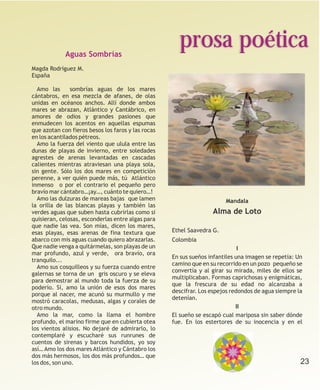 Aguas Sombrías
                                                      prosa poética
Magda Rodríguez M.
España

  Amo las      sombrías aguas de los mares
cántabros, en esa mezcla de afanes, de olas
unidas en océanos anchos. Allí donde ambos
mares se abrazan, Atlántico y Cantábrico, en
amores de odios y grandes pasiones que
enmudecen los acentos en aquellas espumas
que azotan con fieros besos los faros y las rocas
en los acantilados pétreos.
  Amo la fuerza del viento que ulula entre las
dunas de playas de invierno, entre soledades
agrestes de arenas levantadas en cascadas
calientes mientras atraviesan una playa sola,
sin gente. Sólo los dos mares en competición
perenne, a ver quién puede más, tú Atlántico
inmenso o por el contrario el pequeño pero
bravío mar cántabro…¡ay…, cuánto te quiero…!
  Amo las dulzuras de mareas bajas que lamen                            Mandala
la orilla de las blancas playas y también las
verdes aguas que suben hasta cubrirlas como si                     Alma de Loto
quisieran, celosas, esconderlas entre algas para
que nadie las vea. Son mías, dicen los mares,
esas playas, esas arenas de fina textura que        Ethel Saavedra G.
abarco con mis aguas cuando quiero abrazarlas.      Colombia
Que nadie venga a quitármelas, son playas de un                               I
mar profundo, azul y verde, ora bravío, ora
                                                    En sus sueños infantiles una imagen se repetía: Un
tranquilo...
                                                    camino que en su recorrido en un pozo pequeño se
  Amo sus cosquilleos y su fuerza cuando entre
                                                    convertía y al girar su mirada, miles de ellos se
galernas se torna de un gris oscuro y se eleva
                                                    multiplicaban. Formas caprichosas y enigmáticas,
para demostrar al mundo toda la fuerza de su
                                                    que la frescura de su edad no alcanzaba a
poderío. Sí, amo la unión de esos dos mares
                                                    descifrar. Los espejos redondos de agua siempre la
porque al nacer, me acunó su murmullo y me
                                                    detenían.
mostró caracolas, medusas, algas y corales de
otro mundo.                                                                  II
  Amo la mar, como la llama el hombre               El sueño se escapó cual mariposa sin saber dónde
profundo, el marino firme que en cubierta otea      fue. En los estertores de su inocencia y en el
los vientos alisios. No dejaré de admirarlo, lo
contemplaré y escucharé sus runrunes de
cuentos de sirenas y barcos hundidos, yo soy
así… Amo los dos mares Atlántico y Cántabro los
dos más hermosos, los dos más profundos… que
los dos, son uno.                                                                                    23
 
