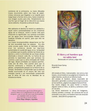 comienzo de la primavera, su mano dibujaba
trazos recurrentes sobre una hoja de papel.
Líneas cóncavas que llegaban a su cúspide para
luego bajar a formar otra y otra, hasta completar
una imagen oculta para ella. Simplemente era
una flor que al fragor de la vida entre sus manos
nacía radiante, forjando su alma de mujer.

                        III
Más adelante el destino le mostró su sabiduría y
aquel rostro contemplándose en las cristalinas
aguas de su infancia, volvió a tomar vida para
mostrarle su significado: Los caminos truncados
por las aguas eran encrucijadas hiladas como
madejas echadas en suerte, para que ella las
desatara.
Los trazos incomprensibles despertaron en flor
de loto escondida bajo los espejos. Era ella
como arcana quien tenía el mensaje cifrado,
                                                                                    Laura Burgos
eran los senderos donde las lágrimas
aumentaban el caudal del agua; en su terquedad
le cantaban que no podía cambiar las líneas de su
destino y entre la divinidad de sus hojas estaba                 El libro y el hombre que
destinada a renacer cada día. La fuerza de sus
pecíolos la soportaban para que sorteara los                            no sabía leer
caminos y para que su alma emergida del fondo                     Destacado en Letras y algo más
del lago, dejara olvidados sus espejos pueriles.
Cada uno de ellos, hizo puente para que su
marcha continuara y retozara de pétalo en                 Ricardo Cesar Garay
pétalo, completando pasajes en la historia de su          Argentina
tiempo, llevándola a comprender que su esencia
estaba acurrucada en el centro del loto con
energías nuevas y así maravillada comprendió              Allí estaba el libro, inalcanzable, tan cerca y tan
que el Alma de loto era el Mandala de su                  lejano, encerrando en sus páginas el misterio. Un
existencia misma.                                         saber latente, oculto en un idioma mudo.
                                                          Allí estaba el hombre, deseo insaciable de
                                                          descubrir, aprender y conocer la luz que se oculta
                                                          en las sombras, página tras página hasta el final.
                                                          Esa noche mágica los puso frente a frente,
                                                          alguien tomó el libro, lo abrió y comenzó a leer
                                                          en voz alta.
     Chicas, Felicitaciones, que la Luz Divina guíe a     Las letras mostraron su alma en imágenes,
   vuestras almas en el cumplimiento de sus más caros     colores sonidos y aromas. Un universo de luz se
   designios, y que en este año nuevo que inicia puedan   extendió a sus pies y el hombre lloró de emoción
              ver cumplidos todos sus sueños.             cuando… descubrió su propia voz.
              Vivir en el Ser es servir al Amor
            Néstor Hugo Almagro, Argentina

                                                                                                        24
 