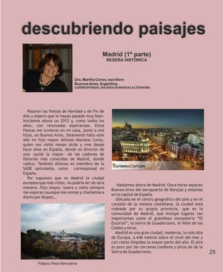 descubriendo paisajes
                                            Madrid (1ª parte)
                                                RESEÑA HISTÓRICA



                            Dra. Martha Corso, escritora
                            Buenos Aires, Argentina.
                            CORRESPONSAL VIAJERA DE MANDALA LITERARIA




   Pasaron las fiestas de Navidad y de Fin de
Año y espero que lo hayan pasado muy bien.
Iniciamos ahora un 2012 y, como todos los
años, con renovadas esperanzas. Estas
fiestas me tuvieron en mi casa, junto a mis
hijos, en Buenos Aires. Solamente falto este
año mi hijo mayor Alfonso Mariano Corso,
quien nos visitó meses atrás y vive desde
hace años en España, donde es director de
una –quizá la mayor– de las cadenas de
librerías más conocidas de Madrid, donde
radica. También Alfonso es miembro de la
SADE sanluiseña, como corresponsal en
España.
   Por supuesto que es Madrid la ciudad
europea que más visito, no podría ser de otra
                                                    Hablemos ahora de Madrid: Once horas separan
manera. Hijo mayor, nuera y nieto siempre
                                                 Buenos Aires del aeropuerto de Barajas y estamos
me esperan (aunque nos vemos y charlamos a
                                                 en la capital de España.
diario por Skype)…
                                                   Ubicada en el centro geográfico del país y en el
                                                 corazón de la meseta castellana, la ciudad está
                                                 rodeada por su propia provincia, que es la
                                                 comunidad de Madrid, que incluye lugares tan
                                                 importantes como el grandioso monasterio “El
                                                 Escorial”, la sierra de Guadarrama, el Valle de los
                                                 Caídos y otros.
                                                   Madrid es una gran ciudad, moderna, la más alta
                                                 de Europa, a 646 metros sobre el nivel del mar y
                                                 con cielos límpidos la mayor parte del año. El aire
                                                 es puro por las cercanas cumbres y picos de de la
                                                 Sierra de Guadarrama.                                 25
        Palacio Real Almudena
 