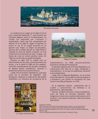 Monasterio Escorial


   La ciudad tuvo su origen en el siglo IX con el
emir musulmán Mohamed 1º, que levantó una
fortaleza Magerit junto al río Manzanares. La
ciudad fue disputada por cristianos y
musulmanes, hasta que fue conquistada por
Alfonso VI en el siglo XI. Según la leyenda, al
entrar el rey en la ciudad encontró en un
granero una virgen, la Virgen de Almudena,
patrona de la ciudad. Recién en 1560 Felipe II
trasladó la corte de Toledo a Madrid; se cree
influenció en la decisión sus aires, el agua, o el
hecho de crear un centro político nuevo. En
1606 fue convertida en capital de España.
                                                                               Magerit Fortaleza
   Durante el siglo XVII la ciudad tuvo un
florecimiento en las artes, particularmente las          independencia, en 1808, pronunciamiento
letras, y se lo llamó el Siglo de Oro español.           durante el reinado de Fernando VII.
Carlos III, considerado el rey-alcalde, introdujo           El período isabelino de la Primera República y la
en Madrid planes urbanísticos, solución a                restauración dan idea de un siglo vertiginoso y
problemas sanitarios y arquitectónicos.                  contradictorio en el que los madrileños volvieron
   Luego vino la invasión napoleónica, que puso          a ser protagonistas.
como rey al hermano de Napoleón, José                       Luego vino la Segunda República, en el primer
Bonaparte, dándose la sublevación del pueblo             tercio del siglo XX. Le sucedieron años de de guerra
madrileño y el comienzo de las guerras de la             y dictadura y por último la coronación de Juan
                                                         Carlos I como Rey de España, en 1975…

                                                           En el siguiente número pasearemos por la
                                                         ciudad y conoceremos sus bellezas y su
                                                         gastronomía, disfrutándolas.
                                                           Gracias, amables lectores y chicas mandaleras,
                                                         como les llama mi hermano Norberto. Que
                                                         tengamos un buen año y seamos más buenos con el
                                                         prójimo y con nuestras mascotas. Sólo así seremos
                                                         más felices.

                                        Imágenes tomadas:
                                        http://www.spain.info/es/ven/otros-destinos/san_lorenzo_de_el_escorial.html
                                        http://turismoeuropa.org/wp-content/uploads/2011/07/Ciudad-de-Madrid.jpg
                                        http://es.wikipedia.org/wiki/Archivo:View_on_Palacio_Real,_Almudena_Cathedral,_
                                        Madrid_2.jpg                                                                      26
                                        http://es.wikipedia.org/wiki/Archivo:Almudena_Cathedral_05.jpg
          La Virgen de Almudena
 