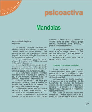 psicoactiva

                                 Mandalas
                                                   rupestres de África, Europa y América; en
Adriana Mabel Cheyllada                            culturas como la celta, egipcia, griega,
Argentina                                          romana, musulmana, judía, africana, y
                                                   pueblos aborígenes de América.
     La palabra mandala proviene del
sánscrito, quiere decir círculo, en especial,           Los dibujos pueden ser muy complejos,
“círculo mágico”, ó “círculo sagrado”. Está        como la de los monjes tibetanos, o muy
compuesta por las expresiones manda                sencillos y naturales, como por ejemplo el
(esencia) y la (concreción). En síntesis, sería    Sol, una flor abierta, etc…
la “concreción de la esencia”.                          Se organiza en forma radial, con un
     Es el pensamiento contenido en un             centro y una periferia.
círculo. El contenido es un TODO, una entidad
indisoluble, indisociable...
     Es una proyección de nuestra organización         ¿Para qué y cómo hacer mandalas?
interna, real o simbólica. Esta organización
también la encontramos en la naturaleza, en             Crear mandalas representa un
el mundo vegetal, en el mundo animal, etc…         instrumento para recuperar nuestro centro,
     En la naturaleza, podemos encontrar           nuestro eje sereno, el equilibrio, el orden
representaciones de mandalas en las flores, el     interior, un proceso de desarrollo personal; es
sol, la luna, minerales, los frutos, el ojo, el    símbolo de totalidad.
ombligo... todo remite a la forma circular.             La importancia del diseño geométrico
     También el Universo se rige por               y/o simetría, es la de equilibrar los dos
estructuras circulares, como el Cosmos, el         hemisferios del cerebro. El hemisferio
sistema solar, las estrellas, los satélites, las   derecho rige lo intuitivo, lo emocional, lo
galaxias girando alrededor de su eje…              sensitivo y lo creativo; y el hemisferio
     El mandala pertenece a las tradiciones de     izquierdo está vinculado con el pensamiento
la India y del Tibet, siendo utilizado como        lógico y matemático.
herramienta como camino a la Sabiduría.                 Para hacer un mandala necesitamos
     La aparición del círculo en la historia, es   meditación. Meditar significa estar en el
remota. Lo encontramos en los relieves             medio. Es concentrarse en nuestro centro.



                                                                                                     27
 