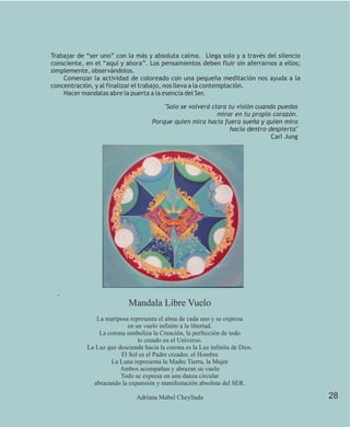 Trabajar de “ser uno” con la más y absoluta calma. Llega solo y a través del silencio
consciente, en el “aquí y ahora”. Los pensamientos deben fluir sin aferrarnos a ellos;
simplemente, observándolos.
    Comenzar la actividad de coloreado con una pequeña meditación nos ayuda a la
concentración, y al finalizar el trabajo, nos lleva a la contemplación.
    Hacer mandalas abre la puerta a la esencia del Ser.

                                         "Solo se volverá clara tu visión cuando puedas
                                                            mirar en tu propio corazón.
                                     Porque quien mira hacia fuera sueña y quien mira
                                                                 hacia dentro despierta"
                                                                               Carl Jung




  .
                            Mandala Libre Vuelo
               La mariposa representa el alma de cada uno y se expresa
                          en un vuelo infinito a la libertad.
                La corona simboliza la Creación, la perfección de todo
                              lo creado en el Universo.
            La Luz que desciende hacia la corona es la Luz infinita de Dios.
                        El Sol es el Padre creador, el Hombre
                    La Luna representa la Madre Tierra, la Mujer
                        Ambos acompañan y abrazan su vuelo
                        Todo se expresa en una danza circular
              abrazando la expansión y manifestación absoluta del SER.

                               Adriana Mabel Cheyllada                                     28
 