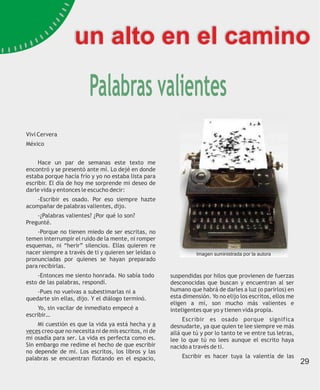 un alto en el camino

                         Palabras valientes
Vivi Cervera
México


     Hace un par de semanas este texto me
encontró y se presentó ante mí. Lo dejé en donde
estaba porque hacía frío y yo no estaba lista para
escribir. El día de hoy me sorprende mi deseo de
darle vida y entonces le escucho decir:
    -Escribir es osado. Por eso siempre hazte
acompañar de palabras valientes, dijo.
    -¿Palabras valientes? ¿Por qué lo son?
Pregunté.
    -Porque no tienen miedo de ser escritas, no
temen interrumpir el ruido de la mente, ni romper
esquemas, ni “herir” silencios. Ellas quieren re
nacer siempre a través de ti y quieren ser leídas o              Imagen suministrada por la autora
pronunciadas por quienes se hayan preparado
para recibirlas.
    -Entonces me siento honrada. No sabía todo         suspendidas por hilos que provienen de fuerzas
esto de las palabras, respondí.                        desconocidas que buscan y encuentran al ser
    -Pues no vuelvas a subestimarlas ni a              humano que habrá de darles a luz (o parirlos) en
quedarte sin ellas, dijo. Y el diálogo terminó.        esta dimensión. Yo no elijo los escritos, ellos me
                                                       eligen a mí, son mucho más valientes e
     Yo, sin vacilar de inmediato empecé a             inteligentes que yo y tienen vida propia.
escribir…
                                                            Escribir es osado porque significa
     Mi cuestión es que la vida ya está hecha y a      desnudarte, ya que quien te lee siempre ve más
veces creo que no necesita ni de mis escritos, ni de   allá que tú y por lo tanto te ve entre tus letras,
mi osadía para ser. La vida es perfecta como es.       lee lo que tú no lees aunque el escrito haya
Sin embargo me redime el hecho de que escribir         nacido a través de ti.
no depende de mí. Los escritos, los libros y las
palabras se encuentran flotando en el espacio,             Escribir es hacer tuya la valentía de las
                                                                                                            29
 