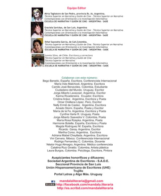 Equipo Editor
 Mirta Tagliatore de San Pedro, provincia Bs. As, Argentina.
 Técnica Superior en Narrativa y Guión de Cine - Técnica Superior en Narrativa
 Contemporánea con Orientación a la Investigación Informática
 ESCUELA DE NARRATIVA Y GUIÓN DE CINE - ARGENTINA - SADE

 Graciela Savickas, de San Luis, Argentina
 Técnica Superior en Narrativa y Guión de Cine - Técnica Superior en Narrativa
 Contemporánea con Orientación a la Investigación Informática
 ESCUELA DE NARRATIVA Y GUIÓN DE CINE - ARGENTINA - SADE

 Ethel Saavedra García, de Cali,Colombia.
 Técnica Superior en Narrativa y Guión de Cine. Técnica Superior en Narrativa
 Contemporánea con Orientación a la Investigación Informática
 ESCUELA DE NARRATIVA Y GUIÓN DE CINE - ARGENTINA - SADE

 Loreto Silva, de Chile. Escritora y correctora
 Técnica Superior en Narrativa y Guión de Cine
 Técnica Superior en Narrativa
 Contemporánea con Orientación a la Investigación Informática
 ESCUELA DE NARRATIVA Y GUIÓN DE CINE - ARGENTINA - SADE




                Colaboran con este número:
Bego Beneito, España. Escritora, Conferencista Internacional
         María Inés Malchiodi, Argentina. Escritora
      Camilo José Benavides. Colombia, Estudiante
          Ciudadano del Mundo. Uruguay, Escritor
        Jorge Alberto Lavezzari. Argentina, Escritor
          Karina Rivadeneira. Ecuador, Escritora
        Cristina Aráoz. Argentina, Escritora y Poeta
            Omar Orellana López. Perú, Escritor
        Nelly Ermili de Castez. Argentina, Escritora
          Amado Storni. España, Poeta y Escritor
        María de la Fe. Argentina, Escritora y Poeta
              Cynthia Harte R. Uruguay, Poeta
        Jorge Alberto Saavedra V. Colombia, Poeta
           María Rosa Rzepka. Argentina, Poeta
        Harmonie Botella. España, Escritora y Poeta
          Magda Rodríguez M. España, Escritora
             Ricardo Garay. Argentina, Escritor
             Martha Corso. Argentina, Escritora
       Adriana Mabel Cheyllada. Argentina. Escritora
     Vivi Cervera. México. Conferencista Internacional
         Rodrigo Fernandez C. Colombia. Docente
  Néstor Hugo Almagro, Argentina. Médico conferencista
      Catalina Ruiz Giraldo. Colombia, Artista plástica
   Laura Burgos, Colombia. Psicóloga, Escritora, Pintora

     Auspiciantes honoríficos y difusores:
   Sociedad Argentina de Escritores - S.A.D.E.
        Seccional Provincia de San Luis
  Unión Hispanoamericana de Escritores (UHE)
                     Trujillo
       Portal Letras y Algo Más. Uruguay

              mandalaliteraria@gmail.com
            http://facebook.com/mandala.literaria
            http://es.scribd.com/mandalaliteraria
 