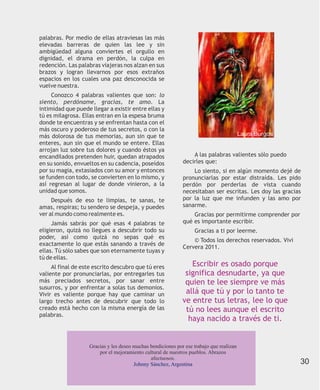 palabras. Por medio de ellas atraviesas las más
elevadas barreras de quien las lee y sin
ambigüedad alguna conviertes el orgullo en
dignidad, el drama en perdón, la culpa en
redención. Las palabras viajeras nos alzan en sus
brazos y logran llevarnos por esos extraños
espacios en los cuales una paz desconocida se
vuelve nuestra.
     Conozco 4 palabras valientes que son: lo
siento, perdóname, gracias, te amo. La
intimidad que puede llegar a existir entre ellas y
tú es milagrosa. Ellas entran en la espesa bruma
donde te encuentras y se enfrentan hasta con el
más oscuro y poderoso de tus secretos, o con la
más dolorosa de tus memorias, aun sin que te                                              Laura Burgos
enteres, aun sin que el mundo se entere. Ellas
arrojan luz sobre tus dolores y cuando éstos ya
encandilados pretenden huir, quedan atrapados                     A las palabras valientes sólo puedo
en su sonido, envueltos en su cadencia, poseídos              decirles que:
por su magia, extasiados con su amor y entonces                   Lo siento, si en algún momento dejé de
se funden con todo, se convierten en lo mismo, y              pronunciarlas por estar distraída. Les pido
así regresan al lugar de donde vinieron, a la                 perdón por perderlas de vista cuando
unidad que somos.                                             necesitaban ser escritas. Les doy las gracias
     Después de eso te limpias, te sanas, te                  por la luz que me infunden y las amo por
amas, respiras; tu sendero se despeja, y puedes               sanarme.
ver al mundo como realmente es.                                   Gracias por permitirme comprender por
     Jamás sabrás por qué esas 4 palabras te                  qué es importante escribir.
eligieron, quizá no llegues a descubrir todo su                    Gracias a ti por leerme.
poder, así como quizá no sepas qué es
                                                                  © Todos los derechos reservados. Vivi
exactamente lo que estás sanando a través de
                                                              Cervera 2011.
ellas. Tú sólo sabes que son eternamente tuyas y
tú de ellas.
     Al final de este escrito descubro que tú eres               Escribir es osado porque
valiente por pronunciarlas, por entregarles tus                significa desnudarte, ya que
más preciados secretos, por sanar entre                        quien te lee siempre ve más
susurros, y por enfrentar a solas tus demonios.
Vivir es valiente porque hay que caminar un                    allá que tú y por lo tanto te
largo trecho antes de descubrir que todo lo                   ve entre tus letras, lee lo que
creado está hecho con la misma energía de las                  tú no lees aunque el escrito
palabras.
                                                                haya nacido a través de ti.


                    Gracias y les deseo muchas bendiciones por ese trabajo que realizan
                        por el mejoramiento cultural de nuestros pueblos. Abrazos
                                               afectuosos.
                                        Johnny Sánchez, Argentina                                         30
 