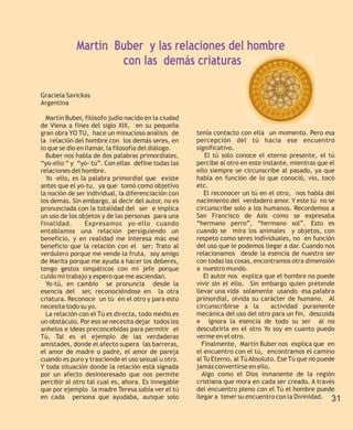Martín Buber y las relaciones del hombre
                     con las demás criaturas

Graciela Savickas
Argentina

  Martín Buber, filósofo judío nacido en la ciudad
de Viena a fines del siglo XIX, en su pequeña
gran obra YO TU, hace un minucioso análisis de       tenía contacto con ella un momento. Pero esa
la relación del hombre con los demás seres, en       percepción del tú hacia ese encuentro
lo que se dio en llamar, la filosofía del diálogo.   significativo.
  Buber nos habla de dos palabras primordiales,         El tú solo conoce el eterno presente, el tú
“yo-ello “ y “yo- tú”. Con ellas define todas las    percibe al otro en este instante, mientras que el
relaciones del hombre.                               ello siempre se circunscribe al pasado, ya que
  Yo –ello, es la palabra primordial que existe      habla en función de lo que conoció, vio, tocó
antes que el yo-tu, ya que tomó como objetivo        etc.
la noción de ser individual, la diferenciación con      El reconocer un tú en el otro, nos habla del
los demás. Sin embargo, al decir del autor, no es    nacimiento del verdadero amor. Y este tú no se
pronunciada con la totalidad del ser e implica       circunscribe solo a los humanos. Recordemos a
un uso de los objetos y de las personas para una     San Francisco de Asís como se expresaba
finalidad.       Expresamos yo-ello cuando           “hermano perro”, “hermano sol”. Esto es
entablamos una relación persiguiendo un              cuando se mira los animales y objetos, con
beneficio, y en realidad me interesa más ese         respeto como seres individuales, no en función
beneficio que la relación con el ser: Trato al       del uso que le podemos llegar a dar. Cuando nos
verdulero porque me vende la fruta, soy amigo        relacionamos desde la esencia de nuestro ser
de Marita porque me ayuda a hacer los deberes,       con todas las cosas, encontramos otra dimensión
tengo gestos simpáticos con mi jefe porque           a nuestro mundo.
cuido mi trabajo y espero que me asciendan.             El autor nos explica que el hombre no puede
  Yo-tú, en cambio se pronuncia desde la             vivir sin el ello. Sin embargo quien pretende
esencia del ser, reconociéndose en la otra           llevar una vida solamente usando esa palabra
criatura. Reconoce un tú en el otro y para esto      primordial, olvida su carácter de humano. Al
necesita todo su yo.                                 circunscribirse a la       actividad puramente
  La relación con el Tú es directa, todo medio es    mecánica del uso del otro para un fin, descuida
un obstáculo. Por eso se necesita dejar todos los    e ignora la esencia de todo su ser al no
anhelos e ideas preconcebidas para permitir el       descubrirla en el otro Yo soy en cuanto puedo
Tú. Tal es el ejemplo de las verdaderas              verme en el otro.
amistades, donde el afecto supera las barreras,        Finalmente, Martín Buber nos explica que en
el amor de madre o padre, el amor de pareja          el encuentro con el tú, encontramos el camino
cuando es puro y trasciende el uso sexual u otro.    al Tu Eterno, al Tú Absoluto. Ese Tú que no puede
Y toda situación donde la relación está signada      jamás convertirse en ello.
por un afecto desinteresado que nos permite            Algo como el Dios inmanente de la región
percibir al otro tal cual es, ahora. Es innegable    cristiana que mora en cada ser creado. A través
que por ejemplo la madre Teresa sabía ver el tú      del encuentro pleno con el Tú el hombre puede
en cada persona que ayudaba, aunque solo             llegar a tener su encuentro con la Divinidad. 31
 