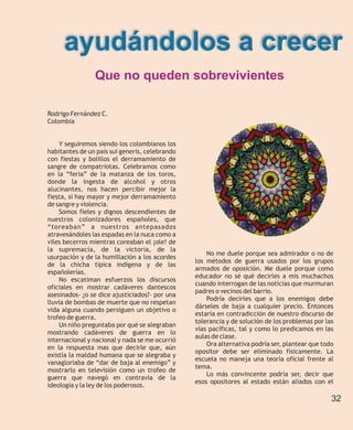 ayudándolos a crecer
                Que no queden sobrevivientes

Rodrigo Fernández C.
Colombia


    Y seguiremos siendo los colombianos los
habitantes de un país sui generis, celebrando
con fiestas y bolillos el derramamiento de
sangre de compatriotas. Celebramos como
en la “feria” de la matanza de los toros,
donde la ingesta de alcohol y otros
alucinantes, nos hacen percibir mejor la
fiesta, si hay mayor y mejor derramamiento
de sangre y violencia.
    Somos fieles y dignos descendientes de
nuestros colonizadores españoles, que
“toreaban” a nuestros antepasados
atravesándoles las espadas en la nuca como a
viles becerros mientras coreaban el ¡ole! de
la supremacía, de la victoria, de la
                                                    No me duele porque sea admirador o no de
usurpación y de la humillación a los acordes
                                                los métodos de guerra usados por los grupos
de la chicha típica indígena y de las
                                                armados de oposición. Me duele porque como
españolerías.
                                                educador no sé qué decirles a mis muchachos
    No escatiman esfuerzos los discursos
                                                cuando interrogan de las noticias que murmuran
oficiales en mostrar cadáveres dantescos
                                                padres o vecinos del barrio.
asesinados- ¿o se dice ajusticiados?- por una
                                                    Podría decirles que a los enemigos debe
lluvia de bombas de muerte que no respetan
                                                dárseles de baja a cualquier precio. Entonces
vida alguna cuando persiguen un objetivo o
                                                estaría en contradicción de nuestro discurso de
trofeo de guerra.
                                                tolerancia y de solución de los problemas por las
    Un niño preguntaba por qué se alegraban
                                                vías pacíficas, tal y como lo predicamos en las
mostrando cadáveres de guerra en lo
                                                aulas de clase.
internacional y nacional y nada se me ocurrió
                                                    Ora alternativa podría ser, plantear que todo
en la respuesta mas que decirle que, aún
                                                opositor debe ser eliminado físicamente. La
existía la maldad humana que se alegraba y
                                                escuela no maneja una teoría oficial frente al
vanagloriaba de “dar de baja al enemigo” y
                                                tema.
mostrarlo en televisión como un trofeo de
                                                    Lo más convincente podría ser, decir que
guerra que navegó en contravía de la
                                                esos opositores al estado están aliados con el
ideología y la ley de los poderosos.

                                                                                                32
 