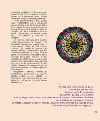 enemigo de los pobres…y de los ricos, y que
quieren acabar con la propiedad privada y
repartir las riquezas entre “todos”, lo que
“pondría en peligro la sociedad y la familia”.
    Pienso que lo más sano es dejar que los
padres en cada hábitat social le expliquen al
alumno, porqué existe gente que se alegra
de la muerte de otros seres humanos con
nuestras similares características y quieren
contagiar de fiesta y alegría a todo el
mundo, contrariando a mi abuela cuando
decía: “los velorios y funerales se
respetan”.
    Un joven me interrogaba en la escuela:
cuándo bombardearán la pobreza y la
inequidad? Cuándo nos alegraremos y
celebraremos todos, el que ningún
ciudadano del mundo se acueste con
hambre? Cuándo celebraremos que los
colombianos tengamos un trabajo y sueldo
digno? Cuándo nuestros trabajadores serán
atendidos como seres humanos en las
entidades de salud? Cuándo podremos los
maestros decir que las luchas por nuestros
pocos derechos ya no tienen razón de ser?
Cuándo dejaremos de alegrarnos que se
bombardeen las ideas de los que no piensan
como nosotros?
    Ataquemos: El hambre, la miseria, el
analfabetismo, el desempleo, la falta de
oportunidades, la corrupción, la
politiquería, etc. bombardearla es una
obligación... ah ¡y que no quede ningún
sobreviviente!

                                              Pienso que lo más sano es dejar
                                                        que los padres en cada
                                                   hábitat social le expliquen
                                              al alumno, porqué existe gente
   que se alegra de la muerte de otros seres humanos con nuestras similares
                                           características y quieren contagiar
 de fiesta y alegría a todo el mundo, contrariando a mi abuela cuando decía:
                                       “los velorios y funerales se respetan”.

                                                                                 33
 
