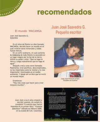 recomendados
                                              Juan José Saavedra G.
     El mundo WACANGA
                                                Pequeño escritor
Juan José Saavedra G.
Colombia


    En el reino de Poteto un dios llamado
WACANGA, decidió hacer un mundo en el
cual vivieran seres inmortales y todos
fueran felices.
    En un cofre ordinario, el cual contenía
la violencia de todo Poteto lo escondió en
un lugar mágico por la faz de la tierra.
Utilizó su poder y dijo: “Que se haga la
tierra y luego nuevamente que se haga el
agua”.
    Después creó a unos seres llamados
Potetianos; eran pacíficos, descomplicados,
no les importaba como se vestían y lo más
importante: interesados en el medio
ambiente. Y desde ahí se dice que se inició
un mundo mejor.
                                                   Juan José firmando el libro
  Enseñanza:                                         “Escalera de Sueños”
  “Hay más cosas que hacer para crear
mejores mundos”.




     Juan José a sus 6 años empezó a
        escribir cuentos. Al cumplir 8,
      completó 13 cuentos que fueron
impresos en su primer libro: “Cuentos
  fabulosos” editado en febrero 2008,
       en la ciudad de Cali, Colombia.
                                                                                 36
 