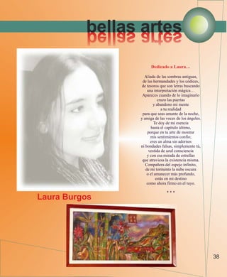 bellas artes
          setra salleb
                      Dedicado a Laura…

                  Aliada de las sombras antiguas,
                 de las hermandades y los códices,
                 de tesoros que son letras buscando
                    una interpretación mágica…
                 Apareces cuando de lo imaginario
                           cruzo las puertas
                        y abandono mi mente
                             a tu realidad
                 para que seas amante de la noche,
                y amiga de las voces de los ángeles.
                        Te doy de mi esencia
                       hasta el capítulo último,
                    porque en tu arte de mostrar
                      mis sentimientos confío;
                      eres un alma sin adornos
                ni bondades falsas, simplemente tú,
                     vestida de azul consciencia
                    y con esa mirada de estrellas
                 que atraviesa la existencia misma.
                   Compañera del espejo infinito,
                   de mi tormento la nube oscura
                    o el amanecer más profundo,
                          estás en mi destino
                    como ahora firmo en el tuyo.

                               ***
Laura Burgos




                                                       38
 