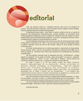 editorial
         Otra vez estamos juntos en Mandala Literaria. Esta vez con la alegría de
cumplir dos años que para nosotras es mucho tiempo. Mucho trabajo, muchos amigos,
diversas experiencias que ni hubiéramos pensado.
         Consideramos que hemos sido fieles a nuestro objetivo de ser un canal de
expresión del pensamiento iberoamericano, aunque Mandala ya trascendió estos
límites geográficos llegando a cuatro continentes. A todos los que nos ayudaron a hacer
posible este sueño acercándonos para publicar su escrito, sus poesías, pinturas, fotos,
o simplemente su aliento un caluroso Muchas Gracias.
         No solo Mandala comienza un año nuevo en su vida. En este mes de enero todos
comenzamos a transitar por el 2012. Y no es un año más. Nuestros antepasados mayas
lo habían colocado como año del fin del mundo. Sabios de otros grupos humanos
ratificaron esto.
         El fin del mundo parece ser un temor que asecha cada tanto a la humanidad.
Estuve leyendo sobre una ola de suicidios en Europa al comenzar el año 1000, por no
sentirse capaz de enfrentar este temor que entonces se consideraba de inminente
cumplimiento.
         Por eso prefiero recordar aquí la respuesta que dio J. Krishnamurti cuando
alguien le preguntó “Si se acaba el mundo, ¿Qué nos queda?” A lo que el pensador
respondió simplemente “Dios”. Y es así, como dijo el Maestro “En El vivimos nos
movemos y tenemos nuestros ser”. Aunque no nos demos cuenta de ello.
         En lugar a temer a un fin del mundo, quizás sea mejor reconocer
nuestra responsabilidad en su destrucción. Selvas convertidas en
desiertos, especies extinguidas, la contaminación…. Todo por dejarnos
llevar por intereses mezquinos que minimizan al prójimo.
Aprovechamos a enviar nuestra solidaridad a países como Chile con sus bosques
devastados por el fuego, a Brasil, por las inundaciones, a los pueblos que
valientemente luchan contra la minería contaminante en Argentina y a tantos otros
lugares de nuestro planeta que en estos momentos están sufriendo.
         Pero aun tenemos en nuestra mano la mágica oportunidad de apostar a la vida,
al crecimiento, a la salud, al bien, en cada circunstancia que se nos presente... Si la
aprovechamos estaremos usando la llave que abre la puerta de un mundo mejor.
         Las cuatro editoras de Revista Mandala Literaria aprovechamos la oportunidad
de hacerles llegar deseos de un 2012 pleno de realizaciones gratificantes.

       Graciela Savickas



                                                                                     4
 