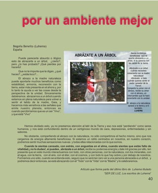 por un ambiente mejor
 Begoña Beneito (Luhema)
 España

     Puede parecerte absurdo o ilógico
esto de abrazarte a un árbol, ¿cierto?,
pero ¿lo has probado? ¡Qué pierdes por
hacerlo!
     Que no te importe que te digan, ¿qué
haces?, ¿estás loco?...
       El abrazo a la madre naturaleza
puede aportarte muchos beneficios como
estabilidad, armonía, reconexión con la
tierra, estar más presente en el ahora y, por
lo tanto te ayuda a ver las cosas desde la
perspectiva de la unidad. Sinceramente
debiéramos abrazarnos a un árbol cuando
estamos en plena naturaleza para volver a
sentir el latido de la madre, Gaia, y
hacernos más sensitivos a las señales que
emite nuestro planeta, entonces es
cuando percibiríamos que es un ser “Vivo”,
y que está “Vivo”



          Hemos olvidado esto, ya no prestamos atención al latir de la Tierra y eso nos está “perdiendo” como seres
     humanos, y nos está confundiendo dentro de un vertiginoso mundo de caos, depresiones, enfermedades y sin
     sabores.
          No obstante, compartiendo el abrazo con la naturaleza, no sólo compartimos el hecho mismo, sino que nos
     cargamos de energía altamente beneficiosa. Si estamos un ratito centrados en nosotros, en nuestro corazón,
     podremos sentir muchas sensaciones nuevas y todas ellas relacionadas con lo que somos.
           Cuando te sientas cansado, con estrés, con angustias en el alma, cuando sientas que estás falto de
     vitalidad,¡ no lo dudes!, si puedes , abrázate a un árbol, recibe su poderosa energía y dale mil gracias por ello, ten
     presente que en este mundo interactuamos con todo, con otras personas, con la naturaleza, con los minerales, con
     el agua, con la tierra, con el aire, con el éter, con el cosmos, y con todo lo que hay sobre y por debajo de nosotros.
     Formamos uno sólo, cuando se entienda esto, seguro que no será tan raro ver a una persona abrazada a un árbol, y
     podremos decir entonces, se está abrazando con el “Todo” con la “Vida” con la “Madre” y lo celebraremos.


                                                            Artículo que forma parte del último libro de Luhema titulado
                                                                                 “SER DE LUZ, Los escritos de Luhema”

                                                                                                                        40
 