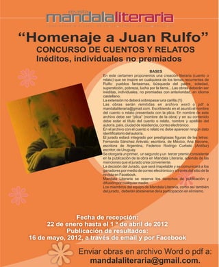 “Homenaje a Juan Rulfo”
   CONCURSO DE CUENTOS Y RELATOS
   Inéditos, individuales no premiados
                                                      BASES
                        En este certamen proponemos una creación literaria (cuento o
                        relato) que se inspire en cualquiera de los temas recurrentes de
                        Rulfo: pueblos fantasmas, búsqueda del padre, soledad,
                        superstición, pobreza, lucha por la tierra…Las obras deberán ser
                        inéditas, individuales, no premiadas con anterioridad, en idioma
                        castellano.
                        La extensión no deberá sobrepasar una carilla.(1)
                        Las obras serán remitidas en archivo word o pdf a
                        mandalaliteraria@gmail.com. Escribiendo en el asunto el nombre
                        del cuento o relato presentado con la plica. En nombre de este
                        archivo debe ser “plica” (nombre de la obra) y en su contenido
                        debe estar el título del cuento o relato, nombre y apellido del
                        autor/a, país, ciudad de residencia, correo electrónico.
                        En el archivo con el cuento o relato no debe aparecer ningún dato
                        identificatorio del autor/a.
                        El jurado estará integrado por prestigiosas figuras de las letras:
                        Fernanda Sánchez Arévalo, escritora, de México, Ana Navone,
                        escritora de Argentina, Federico Rodrigo Curbelo (Antifaz)
                        escritor, de Uruguay.
                        Se otorgará un primer, un segundo y un tercer premio consistente
                        en la publicación de la obra en Mandala Literaria, además de las
                        menciones que el jurado crea conveniente.
                        La decisión del Jurado, que será inapelable y se comunicará a los
                        ganadores por medio de correo electrónico y a través del sitio de la
                        revista en Facebook.
                        Mandala Literaria se reserva los derechos de publicación y
                        difusión por cualquier medio.
                        Los miembros del equipo de Mandala Literaria, como así también
                        del jurado, deberán abstenerse de la participación en el mismo.




                Fecha de recepción:
       22 de enero hasta el 1 º de abril de 2012
             Publicación de resultados:
 16 de mayo, 2012, a través de email y por Facebook

                Enviar obras en archivo Word o pdf a:
                  mandalaliteraria@gmail.com.
 