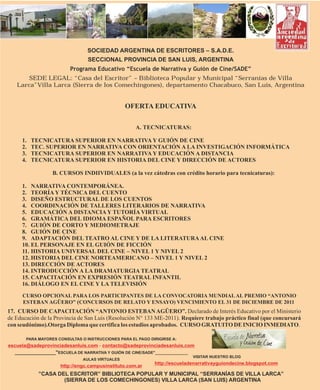 SOCIEDAD ARGENTINA DE ESCRITORES – S.A.D.E.
                                 SECCIONAL PROVINCIA DE SAN LUIS, ARGENTINA
                         Programa Educativo “Escuela de Narrativa y Guión de Cine/SADE”
       SEDE LEGAL: “Casa del Escritor” – Biblioteca Popular y Municipal “Serranías de Villa
   Larca”Villa Larca (Sierra de los Comechingones), departamento Chacabuco, San Luis, Argentina


                                                 OFERTA EDUCATIVA

                                                     A. TECNICATURAS:

     1.   TECNICATURA SUPERIOR EN NARRATIVA Y GUIÓN DE CINE
     2.   TEC. SUPERIOR EN NARRATIVA CON ORIENTACIÓN A LA INVESTIGACIÓN INFORMÁTICA
     3.   TECNICATURA SUPERIOR EN NARRATIVA Y EDUCACIÓN A DISTANCIA
     4.   TECNICATURA SUPERIOR EN HISTORIA DEL CINE Y DIRECCIÓN DE ACTORES

                  B. CURSOS INDIIVIDUALES (a la vez cátedras con crédito horario para tecnicaturas):

     1. NARRATIVA CONTEMPORÁNEA.
     2. TEORÍA Y TÉCNICA DEL CUENTO
     3. DISEÑO ESTRUCTURAL DE LOS CUENTOS
     4. COORDINACIÓN DE TALLERES LITERARIOS DE NARRATIVA
     5. EDUCACIÓN A DISTANCIA Y TUTORÍA VIRTUAL
     6. GRAMÁTICA DEL IDIOMA ESPAÑOL PARA ESCRITORES
     7. GUIÓN DE CORTO Y MEDIOMETRAJE
     8. GUIÓN DE CINE
     9. ADAPTACIÓN DEL TEATRO AL CINE Y DE LA LITERATURA AL CINE
     10. EL PERSONAJE EN EL GUIÓN DE FICCIÓN
     11. HISTORIA UNIVERSAL DEL CINE – NIVEL 1 Y NIVEL 2
     12. HISTORIA DEL CINE NORTEAMERICANO – NIVEL 1 Y NIVEL 2
     13. DIRECCIÓN DE ACTORES
     14. INTRODUCCIÓN A LA DRAMATURGIA TEATRAL
     15. CAPACITACIÓN EN EXPRESIÓN TEATRAL INFANTIL
     16. DIÁLOGO EN EL CINE Y LA TELEVISIÓN
     CURSO OPCIONAL PARA LOS PARTICIPANTES DE LA CONVOCATORIA MUNDIAL AL PREMIO “ANTONIO
     ESTEBAN AGÜERO” (CONCURSOS DE RELATO Y ENSAYO) VENCIMIENTO EL 31 DE DICIEMBRE DE 2011
17. CURSO DE CAPACITACIÓN “ANTONIO ESTEBAN AGÜERO”. Declarado de Interés Educativo por el Ministerio
de Educación de la Provincia de San Luis (Resolución N° 133 ME-2011). Requiere trabajo práctico final (que concursará
con seudónimo).Otorga Diploma que certifica los estudios aprobados. CURSO GRATUITO DE INICIO INMEDIATO.

       PARA MAYORES CONSULTAS O INSTRUCCIONES PARA EL PAGO DIRIGIRSE A:
escuela@sadeprovinciadesanluis.com - contacto@sadeprovinciadesanluis.com
  _______________"ESCUELA DE NARRATIVA Y GUIÓN DE CINE/SADE"_______________
                                                                            VISITAR NUESTRO BLOG
                               AULAS VIRTUALES
                                                             http://escueladenarrativayguiondecine.blogspot.com
                     http://engc.campusinstituto.com.ar
            ”CASA DEL ESCRITOR” BIBLIOTECA POPULAR Y MUNICIPAL “SERRANÍAS DE VILLA LARCA”
                    (SIERRA DE LOS COMECHINGONES) VILLA LARCA (SAN LUIS) ARGENTINA
 