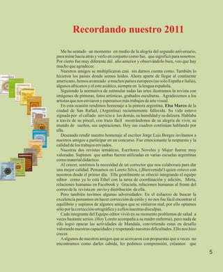 Recordando nuestro 2011
   Me he sentado un momento en medio de la alegría del segundo aniversario,
para mirar hacia atrás y verlo en conjunto como fue, que significó para nosotros.
Por cierto fue muy diferente del año anterior y observándolo bien, veo que hay
mucho que agradecer.
   Nuestros amigos se multiplicaron casi sin darnos cuenta como. También lo
hicieron los países donde somos leídos. Ahora aparte de llegar al continente
americano, hemos avanzado a muchos países europeos (no solo España e Italia),
algunos africanos y el este asiático, siempre en la lengua española.
   Siguiendo la normativa de estimular todas las artes ilustramos la revista con
imágenes de pinturas, fotos artísticas, grabados esculturas. Agradecemos a los
artistas que nos enviaron y esperamos más trabajos de arte visual.
   En esta ocasión rendimos homenaje a la pintora argentina, Elsa Marco de la
ciudad de San Rafael, (Argentina) recientemente fallecida. Su vida estuvo
signada por el callado servicio a los demás, su humildad y su dulzura. Hablaba
a través de su pincel, con trazo fácil mostrándonos de su alegría de vivir, su
mundo de sueños, sus aspiraciones. Hoy sus cuadros continúan hablando por
ella.
   Deseando rendir nuestro homenaje al escritor Jorge Luis Borges invitamos a
nuestros amigos a participar en un concurso. Fue emocionante la respuesta y la
calidad de los trabajos enviados.
   Nuestras dos revistas temáticas, Escritores Noveles y Mujer fueron muy
valoradas. Supimos que ambas fueron utilizadas en varias escuelas argentinas
como material didáctico.
   Al crecer, sentimos la necesidad de un corrector que nos colaborara para dar
una mejor calidad. Pensamos en Loreto Silva, (¡Bienvenida!) quien estuvo con
nosotros desde el primer día. Ella gentilmente se ofreció integrando el equipo
editor como ya lo está Ethel con la tarea de coordinación y edición, Mirta,
relaciones humanas en Facebook y Graciela, relaciones humanas al frente del
correo de la revista en envío y distribución de ella.
   Pero también tuvimos algunas adversidades: En el esfuerzo de buscar la
excelencia pensamos en hacer corrección de estilo y no nos fue fácil encontrar el
equilibrio y supimos de algunos amigos que se sintieron mal, por ello optamos
sólo por la corrección ortográfica y a ellos nuestras disculpas.
   Cada integrante del Equipo editor vivió en su momento problemas de salud a
veces bastante serios. (Hoy Loreto acompaña a su madre enferma), pero nada de
ello logró opacar las actividades de Mandala, convirtiendo estas en desafío
valorando nuestras capacidades y respetando nuestras dificultades. Ello nos hizo
crecer.
   A algunos de nuestros amigos que se acercaron con propuestas que a veces no
encontramos como darles cabida, les pedimos comprensión, créannos que
                                                                                    5
 