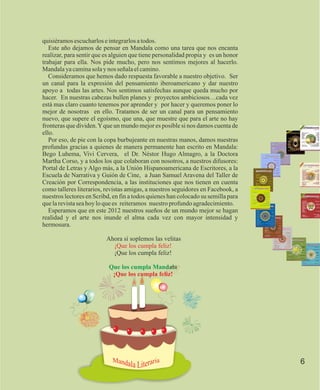 quisiéramos escucharlos e integrarlos a todos.
   Este año dejamos de pensar en Mandala como una tarea que nos encanta
realizar, para sentir que es alguien que tiene personalidad propia y es un honor
trabajar para ella. Nos pide mucho, pero nos sentimos mejores al hacerlo.
Mandala ya camina sola y nos señala el camino.
   Consideramos que hemos dado respuesta favorable a nuestro objetivo. Ser
un canal para la expresión del pensamiento iberoamericano y dar nuestro
apoyo a todas las artes. Nos sentimos satisfechas aunque queda mucho por
hacer. En nuestras cabezas bullen planes y proyectos ambiciosos…cada vez
está mas claro cuanto tenemos por aprender y por hacer y queremos poner lo
mejor de nosotras en ello. Tratamos de ser un canal para un pensamiento
nuevo, que supere el egoísmo, que una, que muestre que para el arte no hay
fronteras que dividen. Y que un mundo mejor es posible si nos damos cuenta de
ello.
   Por eso, de pie con la copa burbujeante en nuestras manos, damos nuestras
profundas gracias a quienes de manera permanente han escrito en Mandala:
Bego Luhema, Vivi Cervera, el Dr. Néstor Hugo Almagro, a la Doctora
Martha Corso, y a todos los que colaboran con nosotros, a nuestros difusores:
Portal de Letras y Algo más, a la Unión Hispanoamericana de Escritores, a la
Escuela de Narrativa y Guión de Cine, a Juan Samuel Aravena del Taller de
Creación por Correspondencia, a las instituciones que nos tienen en cuenta
como talleres literarios, revistas amigas, a nuestros seguidores en Facebook, a
nuestros lectores en Scribd, en fin a todos quienes han colocado su semilla para
que la revista sea hoy lo que es reiteramos nuestro profundo agradecimiento.
   Esperamos que en este 2012 nuestros sueños de un mundo mejor se hagan
realidad y el arte nos inunde el alma cada vez con mayor intensidad y
hermosura.

                          Ahora sí soplemos las velitas
                            ¡Que los cumpla feliz!
                            ¡Que los cumpla feliz!

                           Que los cumpla Mandala
                            ¡Que los cumpla feliz!




                                                                                   6
 