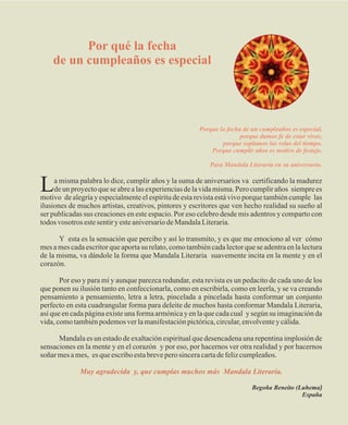 Por qué la fecha
    de un cumpleaños es especial




                                                       Porque la fecha de un cumpleaños es especial,
                                                                      porque damos fe de estar vivos,
                                                               porque soplamos las velas del tiempo.
                                                           Porque cumplir años es motivo de festejo.

                                                           Para Mandala Literaria en su aniversario.


L    a misma palabra lo dice, cumplir años y la suma de aniversarios va certificando la madurez
     de un proyecto que se abre a las experiencias de la vida misma. Pero cumplir años siempre es
motivo de alegría y especialmente el espíritu de esta revista está vivo porque también cumple las
ilusiones de muchos artistas, creativos, pintores y escritores que ven hecho realidad su sueño al
ser publicadas sus creaciones en este espacio. Por eso celebro desde mis adentros y comparto con
todos vosotros este sentir y este aniversario de Mandala Literaria.

       Y esta es la sensación que percibo y así lo transmito, y es que me emociono al ver cómo
mes a mes cada escritor que aporta su relato, como también cada lector que se adentra en la lectura
de la misma, va dándole la forma que Mandala Literaria suavemente incita en la mente y en el
corazón.

       Por eso y para mí y aunque parezca redundar, esta revista es un pedacito de cada uno de los
que ponen su ilusión tanto en confeccionarla, como en escribirla, como en leerla, y se va creando
pensamiento a pensamiento, letra a letra, pincelada a pincelada hasta conformar un conjunto
perfecto en esta cuadrangular forma para deleite de muchos hasta conformar Mandala Literaria,
así que en cada página existe una forma armónica y en la que cada cual y según su imaginación da
vida, como también podemos ver la manifestación pictórica, circular, envolvente y cálida.

      Mandala es un estado de exaltación espiritual que desencadena una repentina implosión de
sensaciones en la mente y en el corazón y por eso, por hacernos ver otra realidad y por hacernos
soñar mes a mes, es que escribo esta breve pero sincera carta de feliz cumpleaños.

             Muy agradecida y, que cumplas muchos más Mandala Literaria.

                                                                          Begoña Beneito (Luhema)
                                                                                           España
 