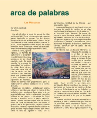 arca de palabras
                 Las Máscaras                        parsimoniosa lentitud de su técnica que
                                                     atravesó los siglos.
María Inés Malchiodi                                   La pausa es la cadencia que imprimen en su
Argentina                                            impronta de repetir los motivos en las telas
                                                     que los llevarán a la concreción de su tarea. Y
   Cae el sol sobre la playa de una de las islas     al terminar cada jornada, la danza de
próximas a Bali. El mar es un remanso de espumas     máscaras sobre la arena tendrá la virtud de
apenas lamiendo las arenas. Son los últimos          agradecer a los dioses por otro día de trabajo,
destellos de luz en el horizonte cercano de un       porque solo la gratitud y el ritual propiciatorio
sinnúmero de islas en las que el hombre habita. El   brindarán otra jornada, la del nuevo día, con la
ocaso, en un impecable cenit rojizo de índigo        esperanza de agradar a los dioses, tener más
bordeado en las silenciosas formas de las nubes,     labores, continuar con la gracia de las
está llamando a la noche para celebrar la pausa.     celebraciones.
   Sobre la arena, apenas                              No interesa cuál sea la cara interior de la
sigilosas, las formas de                                                     máscara. No se sabe en
los hombres se extienden                                                     realidad a quien
en su danza de máscaras y                                                    pertenece el cuerpo que
tambores, en un ritual                                                       danza al compás de los
repetido cada día para                                                       sonidos que se mezclan
recordar la promesa de                                                       con las olas. La máscara
fecundidad, de gratitud,                                                     muestra su sonrisa, su
de vida. Este ritual,                                                        alegría, su semblante.
celebrado cada día al                                                        Los dioses sólo sabrán
caer la tarde, en Bali                                                       de ellos a través de la
como en la casi totalidad                                                    máscara que cubre los
de las islas que la rodean                                                   rostros, y devolverán las
y que conforman la                                          Elsa Marco gracias que se pedían. El
superficie de Indonesia,                                                     sonido del mar es una
tienen la connotación propiciatoria para la                                  cadencia de fondo para
elaboración de las telas trabajadas con la técnica   este ritual primitivo, permanente,
del batik.                                           persistente. El movimiento de los cuerpos va
   Elaboradas en madera, pintadas con colores        sugiriendo las formas de los mantras, de las
brillantes, las máscaras cubren el rostro de los     oraciones, de la plegaria, de los símbolos. La
bailarines que ejecutan su danza sobre la arena      máscara, elemento esencial de los ritos y de
acompañados por mujeres ataviadas con rojos          las representaciones religiosas, cumplen con
hibiscos en su cabeza y guirnaldas de flores         la función de ocultar lo que no se puede
blancas y amarillas sobre el pecho desnudo,          mostrar.
apenas tapados los cuerpos por telas de diseños        En la casi totalidad de las sociedades de la
batik. Se trata de manifestarle a los dioses la      Polinesia, si bien la identidad del portador de
gratitud por el día que termina, la productividad    las máscaras debe permanecer secreta, la
de su tarea creativa y repetida en una sucesión de   máscara en cuanto a tal se hace pública
gotas de cera virgen desparramadas con rutina        asumiendo la forma de las representaciones de
                                                                                                         9
sobre la tela de algodón o seda, con la
 