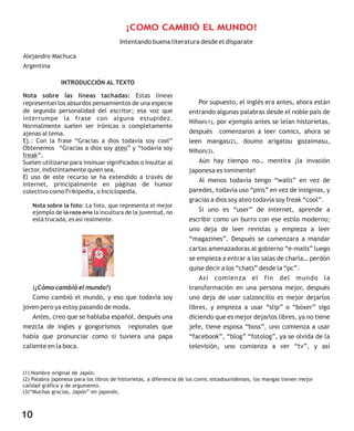INTRODUCCIÓN AL TEXTO
Nota sobre las líneas tachadas: Estas líneas
representan los absurdos pensamientos de una especie
de segunda personalidad del escritor; esa voz que
interrumpe la frase con alguna estupidez.
Normalmente suelen ser irónicas o completamente
ajenas al tema.
Ej.: Con la frase “Gracias a dios todavía soy cool”
Obtenemos “Gracias a dios soy ateo” y “todavía soy
freak”.
Suelen utilizarse para insinuar significados o insultar al
lector, indistintamente quien sea.
El uso de este recurso se ha extendido a través de
internet, principalmente en páginas de humor
colectivo como Frikipedia, o Inciclopedia.
Nota sobre la foto: La foto, que representa el mejor
ejemplo de la raza aria la incultura de la juventud, no
está trucada, es así realmente.
(¡Cómo cambió el mundo!)
Como cambió el mundo, y eso que todavía soy
joven pero ya estoy pasando de moda.
Antes, creo que se hablaba español, después una
mezcla de ingles y gongorismos regionales que
había que pronunciar como si tuviera una papa
caliente en la boca.
Por supuesto, el inglés era antes, ahora están
entrando algunas palabras desde el noble país de
Nihon(1), por ejemplo antes se leían historietas,
después comenzaron a leer comics, ahora se
leen mangas(2), doumo arigatou gozaimasu,
Nihon(3).
Aún hay tiempo no… mentira ¡la invasión
japonesa es inminente!
Al menos todavía tengo “walls” en vez de
paredes, todavía uso “pins” en vez de insignias, y
gracias a dios soy ateo todavía soy freak “cool”.
Si uno es “user” de internet, aprende a
escribir como un burro con ese estilo moderno;
uno deja de leer revistas y empieza a leer
“magazines”. Después se comenzara a mandar
cartas amenazadoras al gobierno “e-mails” luego
se empieza a entrar a las salas de charla… perdón
quise decir a los “chats” desde la “pc”.
Así comienza el fin del mundo la
transformación en una persona mejor, después
uno deja de usar calzoncillo es mejor dejarlos
libres, y empieza a usar “slip” o “bóxer” sigo
diciendo que es mejor dejarlos libres, ya no tiene
jefe, tiene esposa “boss”, uno comienza a usar
“facebook”, “blog” “fotolog”, ya se olvida de la
televisión, uno comienza a ver “tv”, y así
Intentando buena literatura desde el disparate
Alejandro Machuca
Argentina
(1) Nombre original de Japón.
(2) Palabra japonesa para los libros de historietas, a diferencia de los comic estadounidenses, los mangas tienen mejor
calidad gráfica y de argumento.
(3)“Muchas gracias, Japón” en japonés.
¡COMO CAMBIÓ EL MUNDO!
10
 