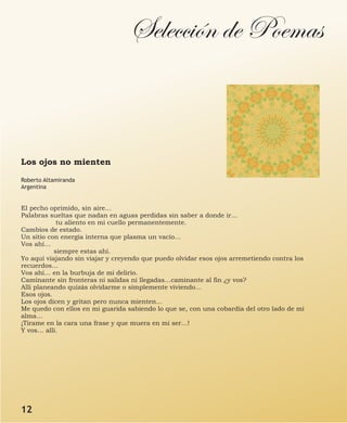 Selección de Poemas
Los ojos no mienten
Roberto Altamiranda
Argentina
El pecho oprimido, sin aire…
Palabras sueltas que nadan en aguas perdidas sin saber a donde ir…
tu aliento en mi cuello permanentemente.
Cambios de estado.
Un sitio con energía interna que plasma un vacío…
Vos ahí…
siempre estas ahí.
Yo aquí viajando sin viajar y creyendo que puedo olvidar esos ojos arremetiendo contra los
recuerdos…
Vos ahí… en la burbuja de mi delirio.
Caminante sin fronteras ni salidas ni llegadas…caminante al fin ¿y vos?
Allí planeando quizás olvidarme o simplemente viviendo…
Esos ojos.
Los ojos dicen y gritan pero nunca mienten…
Me quedo con ellos en mi guarida sabiendo lo que se, con una cobardía del otro lado de mi
alma…
¡Tirame en la cara una frase y que muera en mi ser…!
Y vos… allí.
12
 