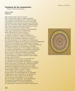 Caminos de los caminantes
(Hacia el Cristo de Renca)
Alberto Testa
Argentina
Hay caminos que nacen al nacer.
Hay caminos del ocaso en hojas amarillas.
Hay caminos desandados de la vuelta al hogar.
Caminando te encuentras con el otro más allá.
Caminando sabes que las fronteras son barreras.
Que los corazones nobles rompen solidariamente.
Hay tantos caminos que dejan estelas en el aire,
como las huellas de las aves al volar.
Hay otros que marcan caminos de humanidad,
como esos caminos de los caminantes
desde Mercedes al Cristo de Renca.
Y el camino está hecho de cansancio,
y alegría y tristezas y enojos y encuentros
de seres humanos que tiritan su frio de noche.
Manada de los primeros hombres y mujeres
sin otro latido que el de sus pies en la oscuridad,
buscando los fuegos que marquen el camino acompañado.
Fuera de todo confort uno comprende el caminar
caminante, caminando llanuras y al Morro desafiando.
Misterio de tiempos ha, fantasmas escondidos
y la hebra del amor por el otro, hilada a cada paso
en el gesto acompañante, en la palabra al descuido,
sin otro interés que el encuentro a la intemperie.
Poco a poco la coraza del hombre civilizado,
domesticada en mentiras y mandatos serviles,
va mostrando ese corazón humano cuyo sentido
escapa a todo cálculo.
No son Kms. los que hacen los caminantes,
son silencios de encuentros solidarios,
en aquellas alturas adonde las palabras no llegan.
Pasos cortos que los llevan por espacios infinitos
en las dimensiones del Amor que es el Cristo.
Sinfonía de hombres comunes, sin otro brillo
que la profundidad de la simpleza en el horizonte
inexpresable, infinito, abierto, vivida
en el corazón que se amasa a si mismo.
Extrayendo en la profundidad de su sequedad
el agua fuente que trasciende y da presencia,
Carlos Ante y tantos otros como el Víctor,
sólo seres con sus nombres y sus sueños
que al caminar cuestionan -sin proponérselo-
al mezquino sinsentido del útil egoísmo
transformándolo en el sinsentido grande
de caminar por caminar los caminos caminantes.
Selección de Poemas
13
 