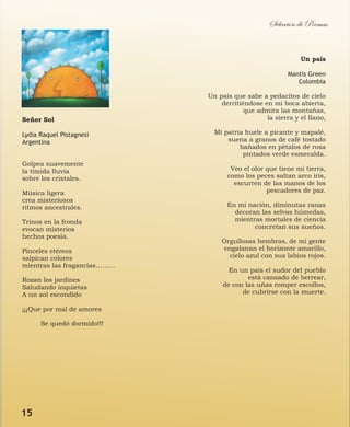 Señor Sol
Lydia Raquel Pistagnesi
Argentina
Golpea suavemente
la tímida lluvia
sobre los cristales.
Música ligera
crea misteriosos
ritmos ancestrales.
Trinos en la fronda
evocan misterios
hechos poesía.
Pinceles etéreos
salpican colores
mientras las fragancias………
Rozan los jardines
Saludando inquietas
A un sol escondido
¡¡¡Que por mal de amores
Se quedó dormido!!!
Selección de Poemas
Un país
Mantis Green
Colombia
Un país que sabe a pedacitos de cielo
derritiéndose en mi boca abierta,
que admira las montañas,
la sierra y el llano,
Mi patria huele a picante y mapalé,
suena a granos de café tostado
bañados en pétalos de rosa
pintados verde esmeralda.
Veo el olor que tiene mi tierra,
como los peces saltan arco iris,
escurren de las manos de los
pescadores de paz.
En mi nación, diminutas ranas
decoran las selvas húmedas,
mientras mortales de ciencia
concretan sus sueños.
Orgullosas hembras, de mi gente
engalanan el horizonte amarillo,
cielo azul con sus labios rojos.
En un país el sudor del pueblo
está cansado de berrear,
de con las uñas romper escollos,
de cubrirse con la muerte.
15
 